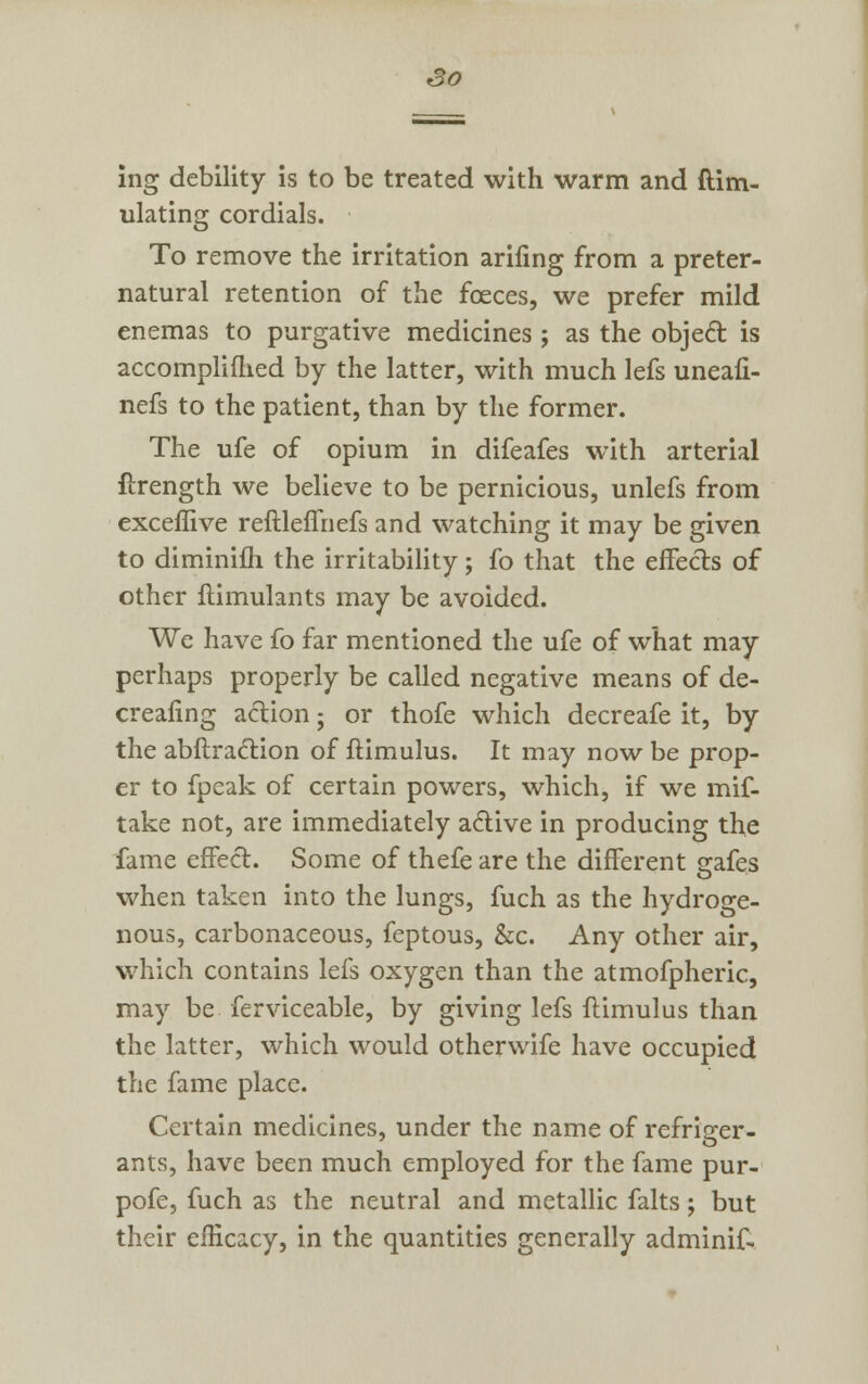 So ing debility is to be treated with warm and ftim- ulating cordials. To remove the irritation arifing from a preter- natural retention of the fceces, we prefer mild enemas to purgative medicines ; as the object is accomplifhed by the latter, with much lefs uneafi- nefs to the patient, than by the former. The ufe of opium in difeafes with arterial flrength we believe to be pernicious, unlefs from exceflive reftleflriefs and watching it may be given to diminifh the irritability; fo that the effects of other ftimulants may be avoided. We have fo far mentioned the ufe of what may perhaps properly be called negative means of de- creafing action; or thofe which decreafe it, by the abftraction of ftimulus. It may now be prop- er to fpeak of certain powers, which, if we mif- take not, are immediately active in producing the fame effect. Some of thefe are the different scafes when taken into the lungs, fuch as the hydroge- nous, carbonaceous, feptous, &c. Any other air, which contains lefs oxygen than the atmofpheric, may be ferviceable, by giving lefs ftimulus than the latter, which would otherwife have occupied the fame place. Certain medicines, under the name of refriger- ants, have been much employed for the fame pur- pofe, fuch as the neutral and metallic falts; but their efficacy, in the quantities generally adminif.