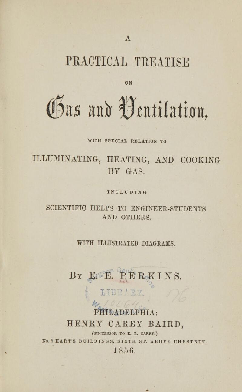 A PRACTICAL TREATISE ON (jfe anfo tWilaiimt, WITH SPECIAL RELATION TO ILLUMINATING, HEATING, AND COOKING BY GAS. INCLUDING SCIENTIFIC HELPS TO ENGINEER-STUDENTS AND OTHERS. WITH ILLUSTRATED DIAGRAMS. By E. E. PERKINS. I PHILADELPHIA: HENRY CAREY BAIRD, (SUCCESSOR TO E. L. CAREY,) No.THAKTS BUILDINGS, SIXTH ST. ABOVE CHESTNUT. 185G.