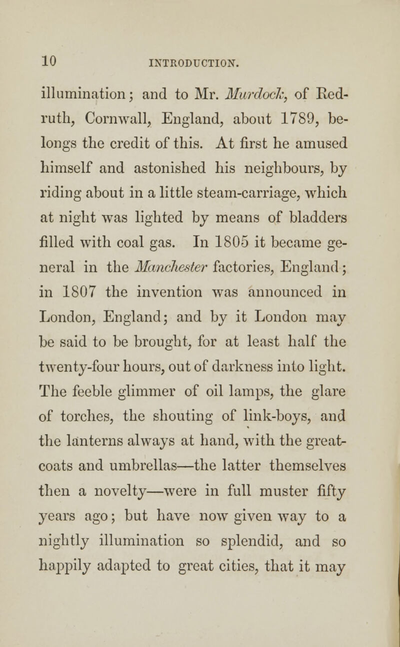 illumination; and to Mr. Murdoch, of Red- ruth, Cornwall, England, about 1789, be- longs the credit of this. At first he amused himself and astonished his neighbours, by riding about in a little steam-carriage, which at night was lighted by means of bladders filled with coal gas. In 1805 it became ge- neral in the Manchester' factories, England ; in 1807 the invention was announced in London, England; and by it London may be said to be brought, for at least half the twenty-four hours, out of darkness into light. The feeble glimmer of oil lamps, the glare of torches, the shouting of link-boys, and the lanterns always at hand, with the great- coats and umbrellas—the latter themselves then a novelty—were in full muster fifty years ago; but have now given way to a nightly illumination so splendid, and so happily adapted to great cities, that it may