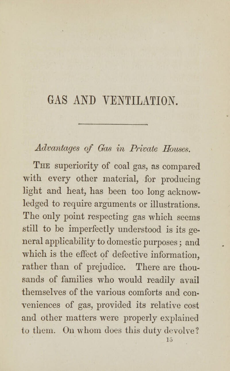 GAS AND VENTILATION. Advantages of Gas in Private Houses. The superiority of coal gas, as compared with every other material, for producing light and heat, has been too long acknow- ledged to require arguments or illustrations. The only point respecting gas which seems still to be imperfectly understood is its ge- neral applicability to domestic purposes; and which is the effect of defective information, rather than of prejudice. There are thou- sands of families who would readily avail themselves of the various comforts and con- veniences of gas, provided its relative cost and other matters were properly explained to them. On whom does this duty devolve?