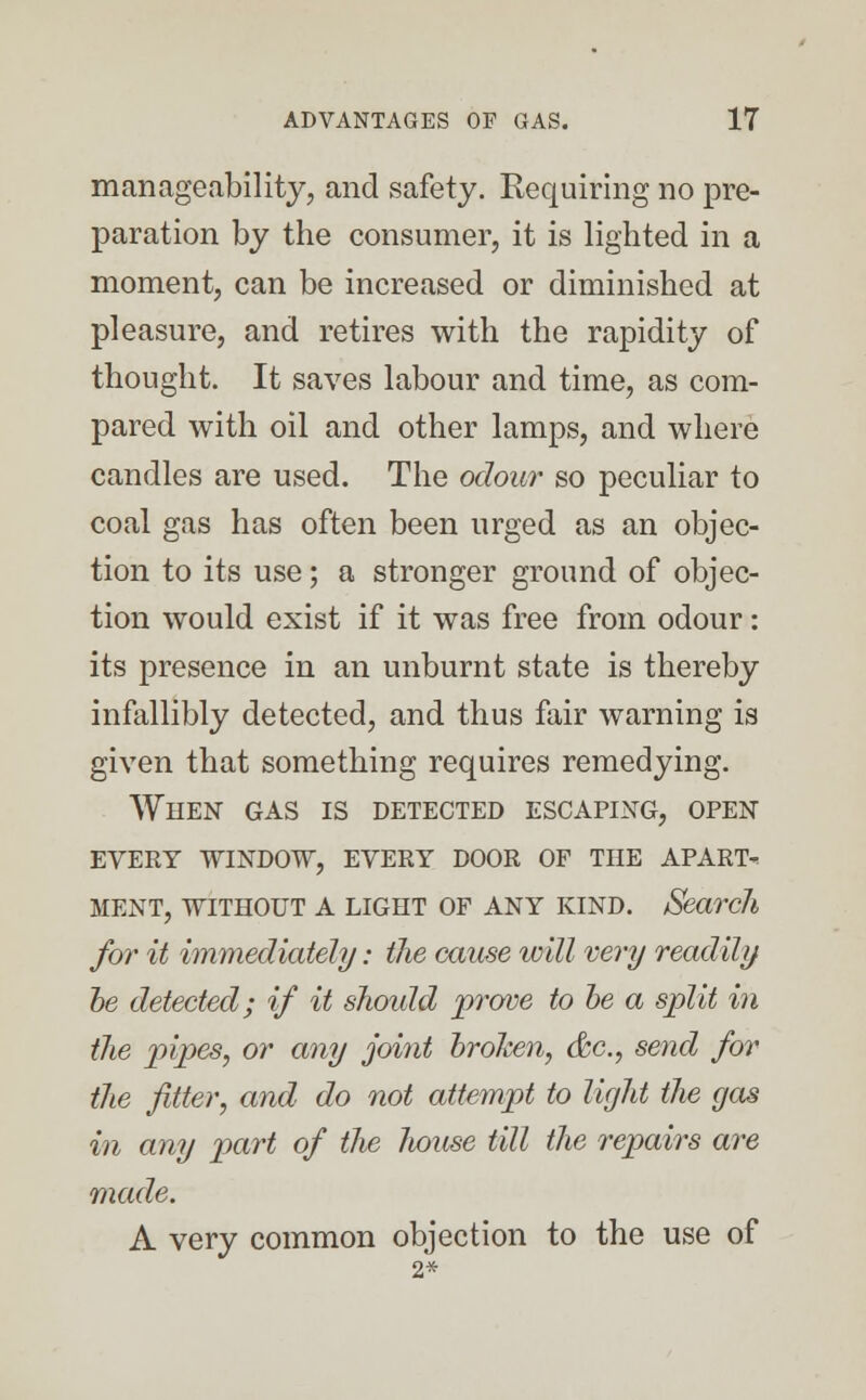 manageability, and safety. Requiring no pre- paration by the consumer, it is lighted in a moment, can be increased or diminished at pleasure, and retires with the rapidity of thought. It saves labour and time, as com- pared with oil and other lamps, and where candles are used. The odour so peculiar to coal gas has often been urged as an objec- tion to its use; a stronger ground of objec- tion would exist if it was free from odour: its presence in an unburnt state is thereby infallibly detected, and thus fair warning is given that something requires remedying. When gas is detected escaping, open every window, every door of the apart- MENT, WITHOUT A LIGHT OF ANY KIND. Search for it immediately: the cause icill very readily he detected; if it should prove to be a split in the pipes, or any joint brolcen, &c, send for the fitter, and do not attempt to light ilie gas in any part of the Jiouse till the repairs are made. A very common objection to the use of 2*