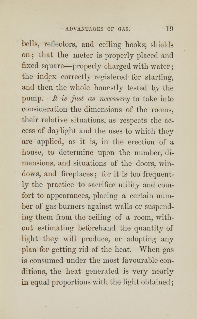 bells, reflectors, and ceiling hooks, shields on; that the meter is properly placed and fixed square—properly charged with water; the index correctly registered for starting, and then the whole honestly tested by the pump. It is just as necessary to take into consideration the dimensions of the rooms, their relative situations, as respects the ac- cess of daylight and the uses to which they are applied, as it is, in the erection of a house, to determine upon the number, di- mensions, and situations of the doors, win- dows, and fireplaces; for it is too frequent- ly the practice to sacrifice utility and com- fort to appearances, placing a certain num- ber of gas-burners against walls or suspend- ing them from the ceiling of a room, with- out estimating beforehand the quantity of light they will produce, or adopting any plan for getting rid of the heat. When gas is consumed under the most favourable con- ditions, the heat generated is very nearly in equal proportions with the light obtained;