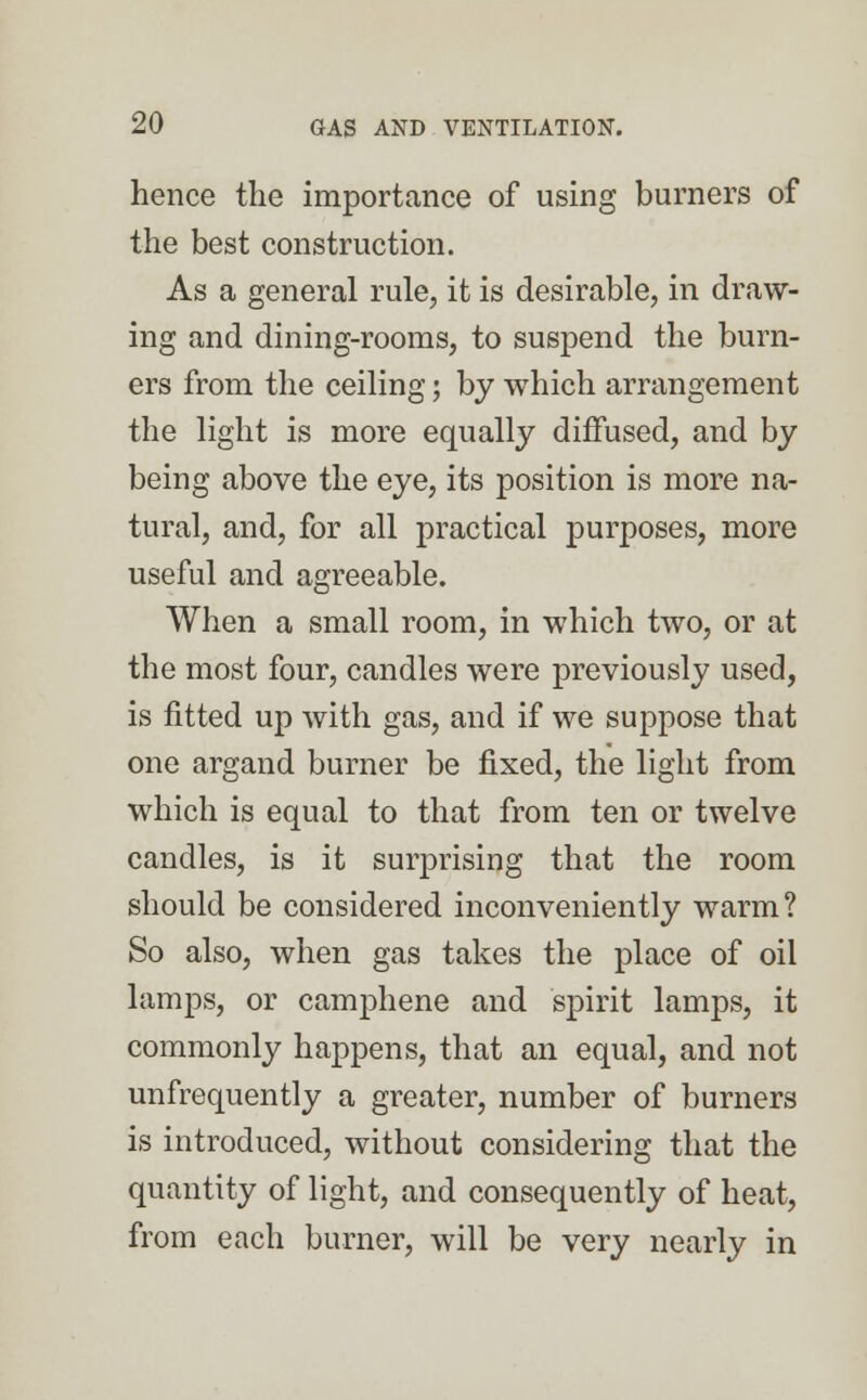 hence the importance of using burners of the best construction. As a general rule, it is desirable, in draw- ing and dining-rooms, to suspend the burn- ers from the ceiling; by which arrangement the light is more equally diffused, and by being above the eye, its position is more na- tural, and, for all practical purposes, more useful and agreeable. When a small room, in which two, or at the most four, candles were previously used, is fitted up with gas, and if we suppose that one argand burner be fixed, the light from which is equal to that from ten or twelve candles, is it surprising that the room should be considered inconveniently warm? So also, when gas takes the place of oil lamps, or camphene and spirit lamps, it commonly happens, that an equal, and not unfrequently a greater, number of burners is introduced, without considering that the quantity of light, and consequently of heat, from each burner, will be very nearly in