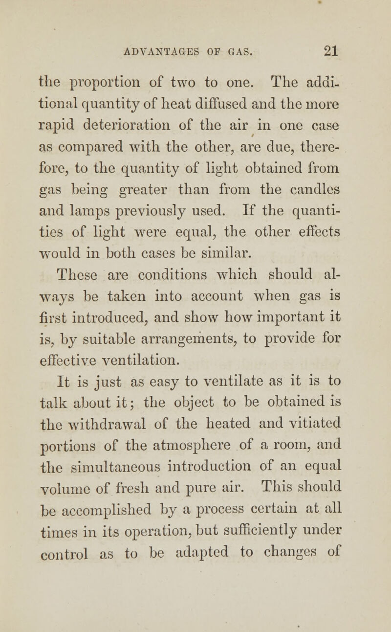 the proportion of two to one. The addi- tional quantity of heat diffused and the more rapid deterioration of the air in one case as compared with the other, are due, there- fore, to the quantity of light obtained from gas being greater than from the candles and lamps previously used. If the quanti- ties of light were equal, the other effects would in both cases be similar. These are conditions which should al- ways be taken into account when gas is first introduced, and show how important it is, by suitable arrangements, to provide for effective ventilation. It is just as easy to ventilate as it is to talk about it; the object to be obtained is the withdrawal of the heated and vitiated portions of the atmosphere of a room, and the simultaneous introduction of an equal volume of fresh and pure air. This should be accomplished by a process certain at all times in its operation, but sufficiently under control as to be adapted to changes of