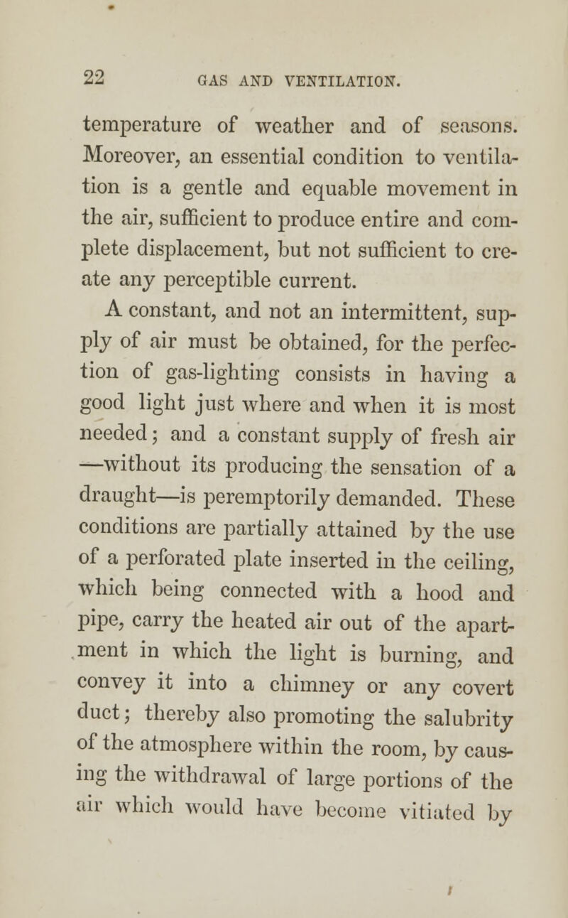 temperature of weather and of seasons. Moreover, an essential condition to ventila- tion is a gentle and equable movement in the air, sufficient to produce entire and com- plete displacement, but not sufficient to cre- ate any perceptible current. A constant, and not an intermittent, sup- ply of air must be obtained, for the perfec- tion of gas-lighting consists in having a good light just where and when it is most needed; and a constant supply of fresh air —without its producing the sensation of a draught—is peremptorily demanded. These conditions are partially attained by the use of a perforated plate inserted in the ceiling, which being connected with a hood and pipe, carry the heated air out of the apart* .ment in which the light is burning, and convey it into a chimney or any covert duct; thereby also promoting the salubrity of the atmosphere within the room, by caus- ing the withdrawal of large portions of the air which would have become vitiated by