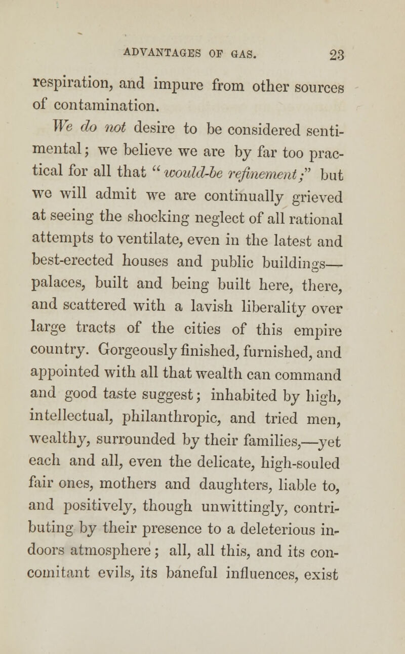 respiration, and impure from other sources of contamination. We do not desire to be considered senti- mental ; we believe we are by far too prac- tical for all that would-be refinement; but we will admit we are continually grieved at seeing the shocking neglect of all rational attempts to ventilate, even in the latest and best-erected houses and public buildings- palaces, built and being built here, there, and scattered with a lavish liberality over large tracts of the cities of this empire country. Gorgeously finished, furnished, and appointed with all that wealth can command and good taste suggest; inhabited by high, intellectual, philanthropic, and tried men, wealthy, surrounded by their families,—yet each and all, even the delicate, high-souled fair ones, mothers and daughters, liable to, and positively, though unwittingly, contri- buting by their presence to a deleterious in- doors atmosphere; all, all this, and its con- comitant evils, its baneful influences, exist