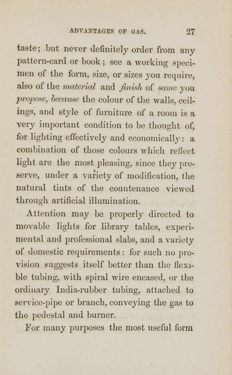 taste; but never definitely order from any pattern-card or book; see a working speci- men of the form, size, or sizes you require, also of the material and finish of same you propose, because the colour of the walls, ceil- ings, and style of furniture of a room is a very important condition to be thought of, for lighting effectively and economically: a combination of those colours which reflect light are the most pleasing, since they pre- serve, under a variety of modification, the natural tints of the countenance viewed through artificial illumination. Attention may be properly directed to movable lights for library tables, experi- mental and professional slabs, and a variety of domestic requirements: for such no pro- vision suggests itself better than the flexi- ble tubing, with spiral wire encased, or the ordinary India-rubber tubing, attached to service-pipe or branch, conveying the gas to the pedestal and burner. For many purposes the most useful form