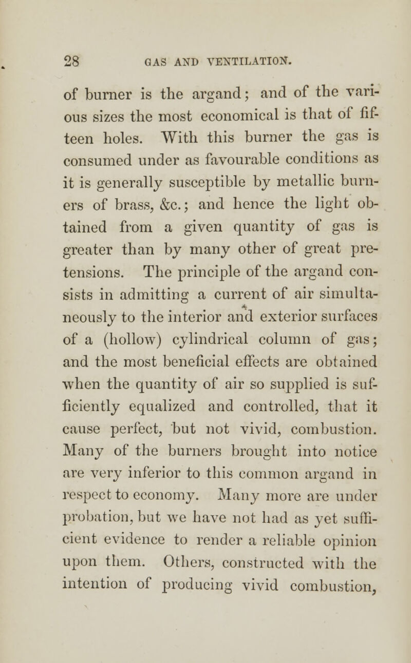 of burner is the argand; and of the vari- ous sizes the most economical is that of fif- teen holes. With this burner the gas is consumed under as favourable conditions as it is generally susceptible by metallic burn- ers of brass, &c; and hence the light ob- tained from a given quantity of gas is greater than by many other of great pre- tensions. The principle of the argand con- sists in admitting a current of air simulta- neously to the interior and exterior surfaces of a (hollow) cylindrical column of gas; and the most beneficial effects are obtained when the quantity of air so sujyplied is suf- ficiently equalized and controlled, that it cause perfect, but not vivid, combustion. Many of the burners brought into notice are very inferior to this common argand in respect to economy. Many more are under probation, but we have not had as yet suffi- cient evidence to render a reliable opinion upon them. Others, constructed with the intention of producing vivid combustion,