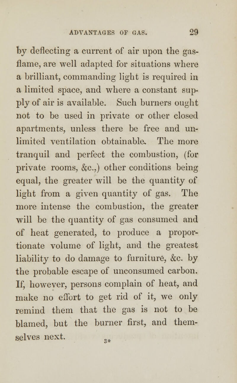 by deflecting a current of air upon the gas- flame, are well adapted for situations where a brilliant, commanding light is required in a limited space, and where a constant sup- ply of air is available. Such burners ought not to be used in private or other closed apartments, unless there be free and un- limited ventilation obtainable. The more tranquil and perfect the combustion, (for private rooms, &c.,) other conditions being equal, the greater will be the quantity of light from a given quantity of gas. The more intense the combustion, the greater will be the quantity of gas consumed and of heat generated, to produce a propor- tionate volume of light, and the greatest liability to do damage to furniture, &c. by the probable escape of unconsumed carbon. If, however, persons complain of heat, and make no effort to get rid of it, we only remind them that the gas is not to be blamed, but the burner first, and them- selves next. ^