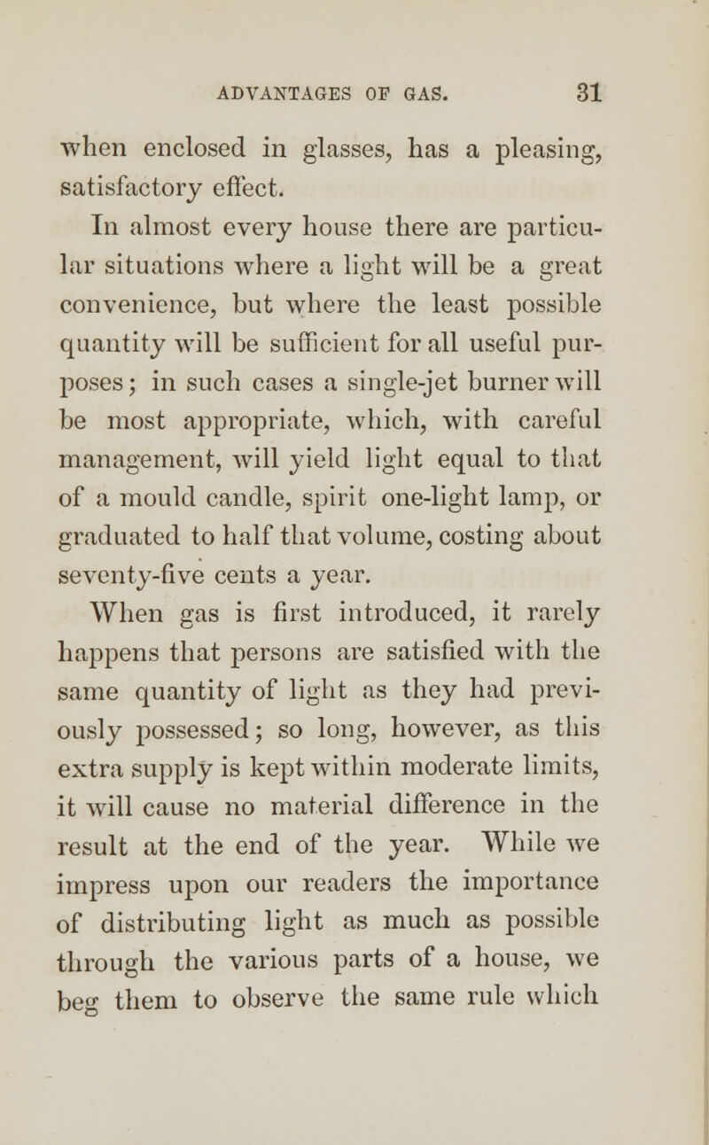 when enclosed in glasses, has a pleasing, satisfactory effect. In almost every house there are particu- lar situations where a light will be a great convenience, but where the least possible quantity will be sufficient for all useful pur- poses ; in such cases a single-jet burner will be most appropriate, which, with careful management, will yield light equal to that of a mould candle, spirit one-light lamp, or graduated to half that volume, costing about seventy-five cents a year. When gas is first introduced, it rarely happens that persons are satisfied with the same quantity of light as they had previ- ously possessed; so long, however, as this extra supply is kept within moderate limits, it will cause no material difference in the result at the end of the year. While we impress upon our readers the importance of distributing light as much as possible through the various parts of a house, we beg them to observe the same rule which