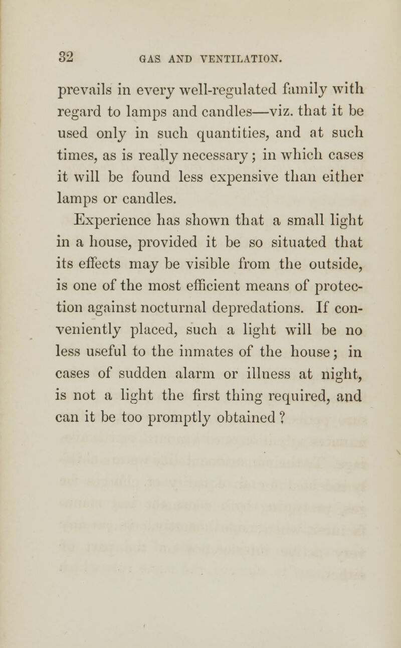 prevails in every well-regulated family with regard to lamps and candles—viz. that it be used only in such quantities, and at such times, as is really necessary; in which cases it will be found less expensive than either lamps or candles. Experience has shown that a small light in a house, provided it be so situated that its effects may be visible from the outside, is one of the most efficient means of protec- tion against nocturnal depredations. If con- veniently placed, such a light will be no less useful to the inmates of the house; in cases of sudden alarm or illness at night, is not a light the first thing required, and can it be too promptly obtained ?