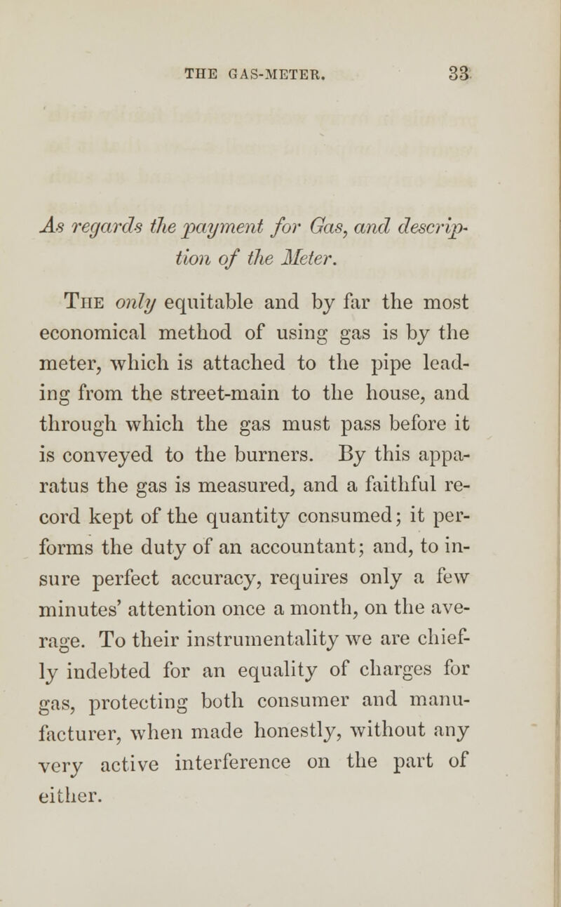 As regards the 'payment for Gas, and descrip- tion of the Meter. The only equitable and by far the most economical method of using gas is by the meter, which is attached to the pipe lead- ing from the street-main to the house, and through which the gas must pass before it is conveyed to the burners. By this appa- ratus the gas is measured, and a faithful re- cord kept of the quantity consumed; it per- forms the duty of an accountant; and, to in- sure perfect accuracy, requires only a few minutes' attention once a month, on the ave- rage. To their instrumentality we are chief- ly indebted for an equality of charges for gas, protecting both consumer and manu- facturer, when made honestly, without any very active interference on the part of either.