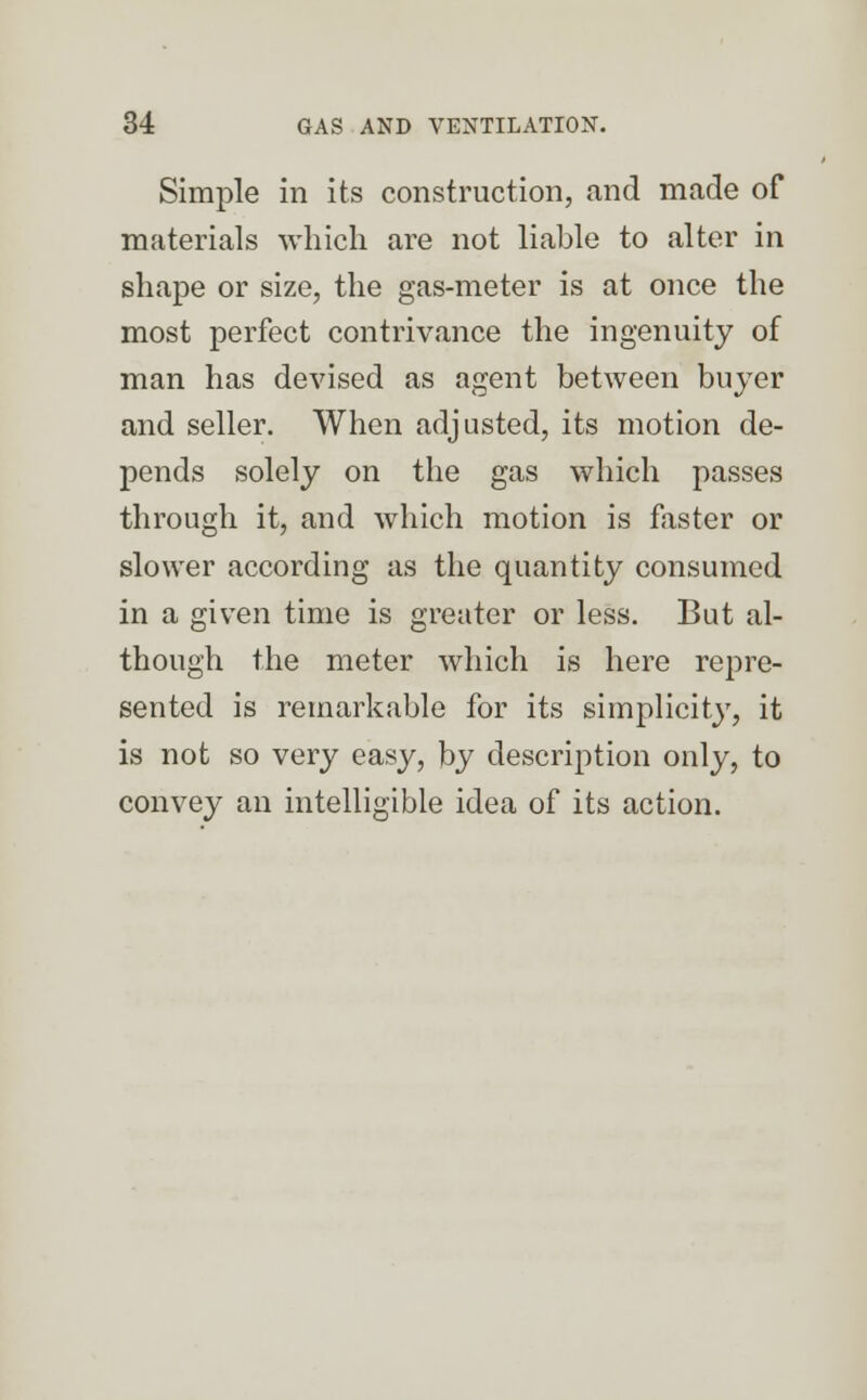 Simple in its construction, and made of materials which are not liable to alter in shape or size, the gas-meter is at once the most perfect contrivance the ingenuity of man has devised as agent between buyer and seller. When adjusted, its motion de- pends solely on the gas which passes through it, and which motion is faster or slower according as the quantity consumed in a given time is greater or less. But al- though the meter which is here repre- sented is remarkable for its simplicity, it is not so very easy, by description only, to convey an intelligible idea of its action.