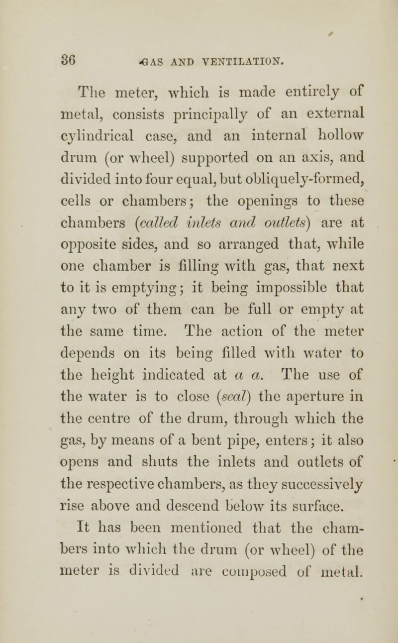 The meter, which is made entirely of metal, consists principally of an external cylindrical case, and an internal hollow drum (or wheel) supported on an axis, and divided into four equal, but obliquely-formed, cells or chambers; the openings to these chambers (called inlets and outlets) are at opposite sides, and so arranged that, while one chamber is filling with gas, that next to it is emptying; it being impossible that any two of them can be full or empty at the same time. The action of the meter depends on its being filled with water to the height indicated at a a. The use of the water is to close (seal) the aperture in the centre of the drum, through which the gas, by means of a bent pipe, enters; it also opens and shuts the inlets and outlets of the respective chambers, as they successively rise above and descend below its surface. It has been mentioned that the cham- bers into which the drum (or wheel) of the meter is divided are composed of metal.