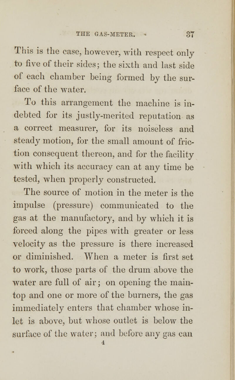 This is the case, however, with respect only to five of their sides; the sixth and last side of each chamber being formed by the sur- face of the water. To this arrangement the machine is in- debted for its justly-merited reputation as a correct measurer, for its noiseless and steady motion, for the small amount of fric- tion consequent thereon, and for the facility with which its accuracy can at any time be tested, when properly constructed. The source of motion in the meter is the impulse (pressure) communicated to the gas at the manufactory, and by which it is forced along the pipes with greater or less velocity as the pressure is there increased or diminished. When a meter is first set to work, those parts of the drum above the water are full of air; on opening the main- top and one or more of the burners, the gas immediately enters that chamber whose in- let is above, but whose outlet is below the surface of the water; and before any gas can 4