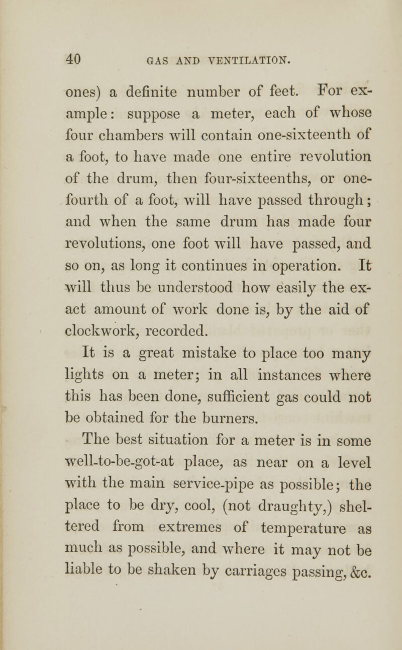 ones) a definite number of feet. For ex- ample : suppose a meter, each of whose four chambers will contain one-sixteenth of a foot, to have made one entire revolution of the drum, then four-sixteenths, or one- fourth of a foot, will have passed through; and when the same drum has made four revolutions, one foot will have passed, and so on, as long it continues in operation. It will thus be understood how easily the ex- act amount of work done is, by the aid of clockwork, recorded. It is a great mistake to place too many lights on a meter; in all instances where this has been done, sufficient gas could not be obtained for the burners. The best situation for a meter is in some well-to-be-got-at place, as near on a level with the main service-pipe as possible; the place to be dry, cool, (not draughty,) shel- tered from extremes of temperature as much as possible, and where it may not be liable to be shaken by carriages passing, &c.