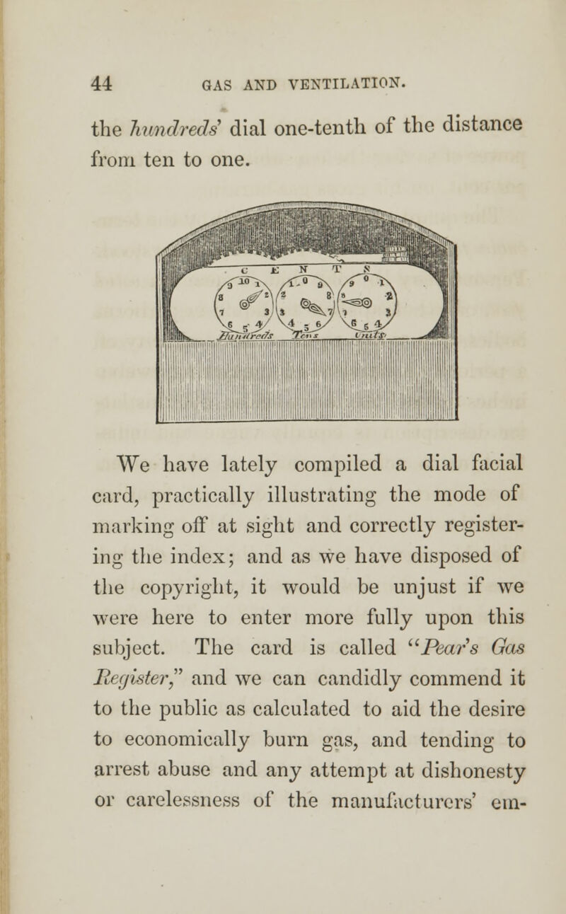 the hundreds dial one-tenth of the distance from ten to one. We have lately compiled a dial facial card, practically illustrating the mode of marking off at sight and correctly register- ing the index; and as we have disposed of the copyright, it would be unjust if we were here to enter more fully upon this subject. The card is called Pears Gas Register, and we can candidly commend it to the public as calculated to aid the desire to economically burn gas, and tending to arrest abuse and any attempt at dishonesty or carelessness of the manufacturers' ein-