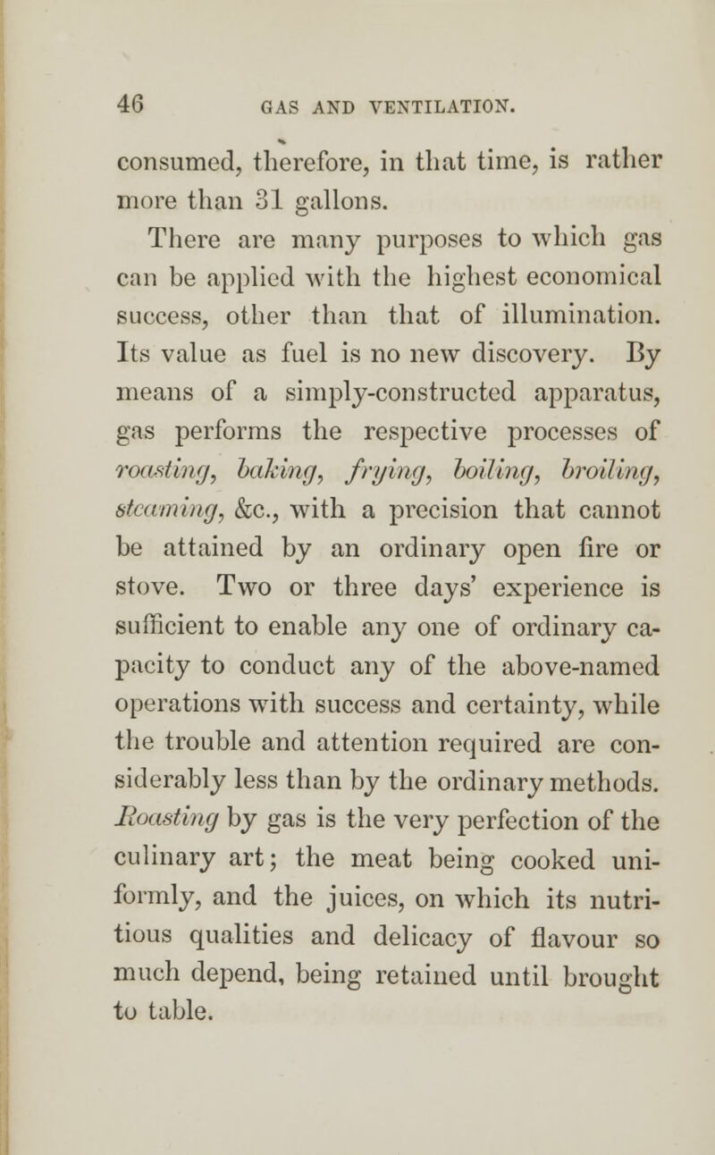 consumed, therefore, in that time, is rather more than 31 gallons. There are many purposes to which gas can be applied with the highest economical success, other than that of illumination. Its value as fuel is no new discovery. By means of a simply-constructed apparatus, gas performs the respective processes of roasting, baking, frying, boiling, broiling, steaming, &c, with a precision that cannot be attained by an ordinary open fire or stove. Two or three days' experience is sufficient to enable any one of ordinary ca- pacity to conduct any of the above-named operations with success and certainty, while the trouble and attention required are con- siderably less than by the ordinary methods. Roasting by gas is the very perfection of the culinary art; the meat being cooked uni- formly, and the juices, on which its nutri- tious qualities and delicacy of flavour so much depend, being retained until brought to table.