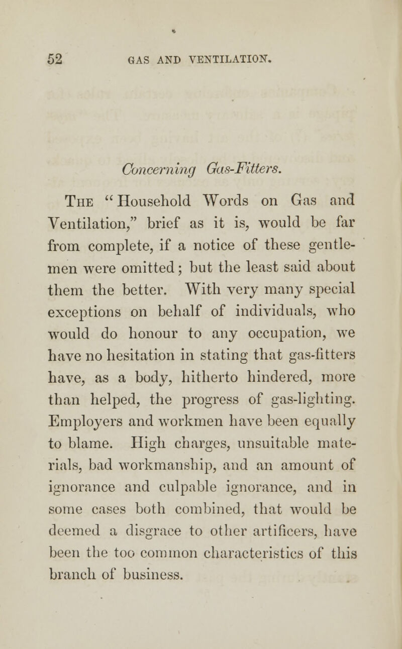 Concerning Gas-Fitters. The  Household Words on Gas and Ventilation/' brief as it is, would be far from complete, if a notice of these gentle- men were omitted; but the least said about them the better. With very many special exceptions on behalf of individuals, who would do honour to any occupation, we have no hesitation in stating that gas-fitters have, as a body, hitherto hindered, more than helped, the progress of gas-lighting. Employers and workmen have been equally to blame. High charges, unsuitable mate- rials, bad workmanship, and an amount of ignorance and culpable ignorance, and in some cases both combined, that would be deemed a disgrace to other artificers, have been the too common characteristics of this branch of business.