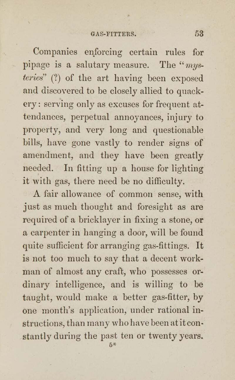 Companies enforcing certain rules for pipage is a salutary measure. The mys- teries (?) of the art having been exposed and discovered to be closely allied to quack- ery : serving only as excuses for frequent at- tendances, perpetual annoyances, injury to property, and very long and questionable bills, have gone vastly to render signs of amendment, and they have been greatly needed. In fitting up a house for lighting it with gas, there need be no difficulty. A fair allowance of common sense, with just as much thought and foresight as are required of a bricklayer in fixing a stone, or a carpenter in hanging a door, will be found quite sufficient for arranging gas-fittings. It is not too much to say that a decent work- man of almost any craft, who possesses or- dinary intelligence, and is willing to be taught, would make a better gas-fitter, by one month's application, under rational in- structions, than many who have been at it con- stantly during the past ten or twenty years. 6*