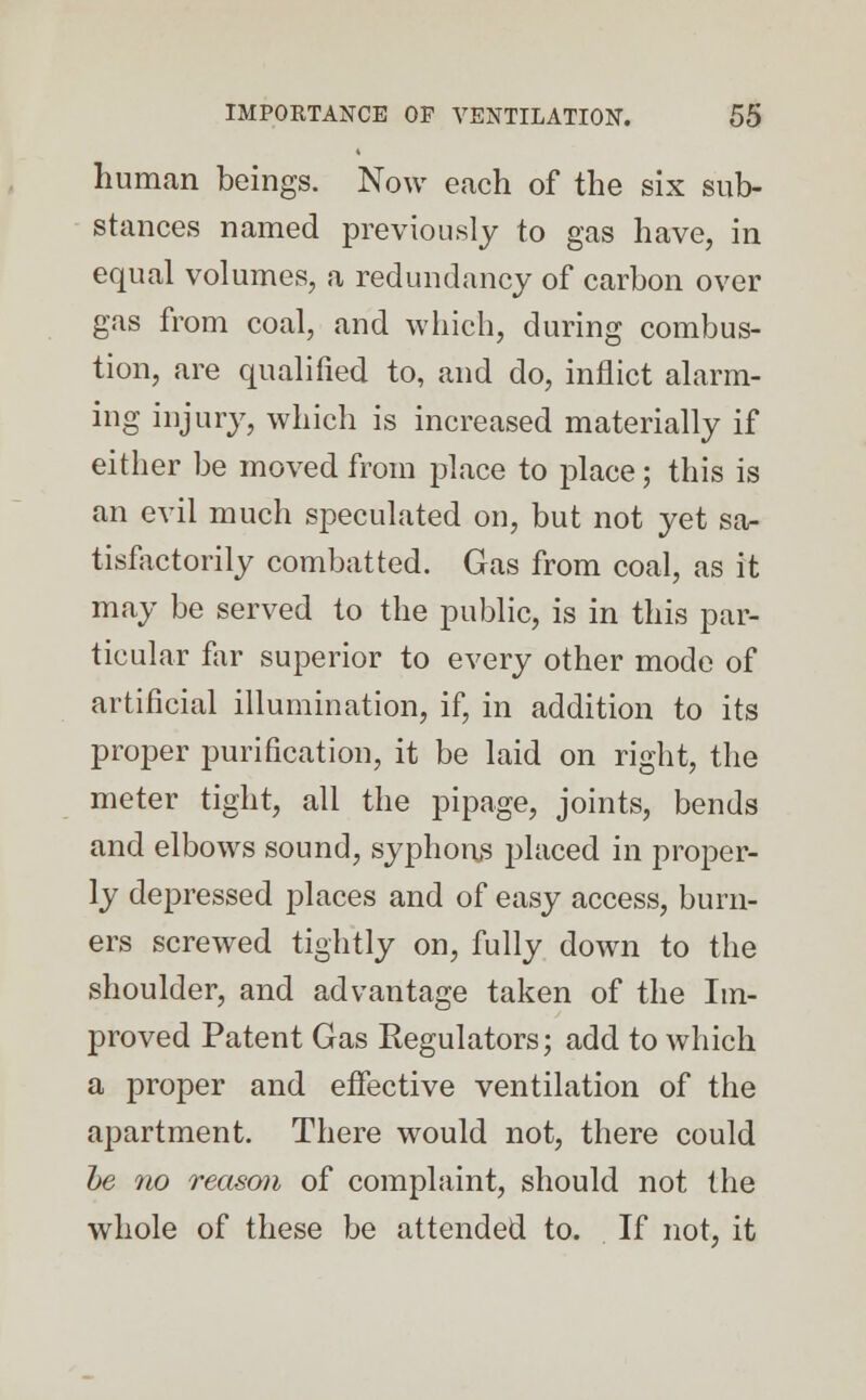 human beings. Now each of the six sub- stances named previously to gas have, in equal volumes, a redundancy of carbon over gas from coal, and which, during combus- tion, are qualified to, and do, inflict alarm- ing injury, which is increased materially if either be moved from place to place; this is an evil much speculated on, but not yet sa- tisfactorily combatted. Gas from coal, as it may be served to the public, is in this par- ticular far superior to every other mode of artificial illumination, if, in addition to its proper purification, it be laid on right, the meter tight, all the pipage, joints, bends and elbows sound, syphons placed in proper- ly depressed places and of easy access, burn- ers screwed tightly on, fully down to the shoulder, and advantage taken of the Im- proved Patent Gas Regulators; add to which a proper and effective ventilation of the apartment. There would not, there could be no reason of complaint, should not the whole of these be attended to. If not, it