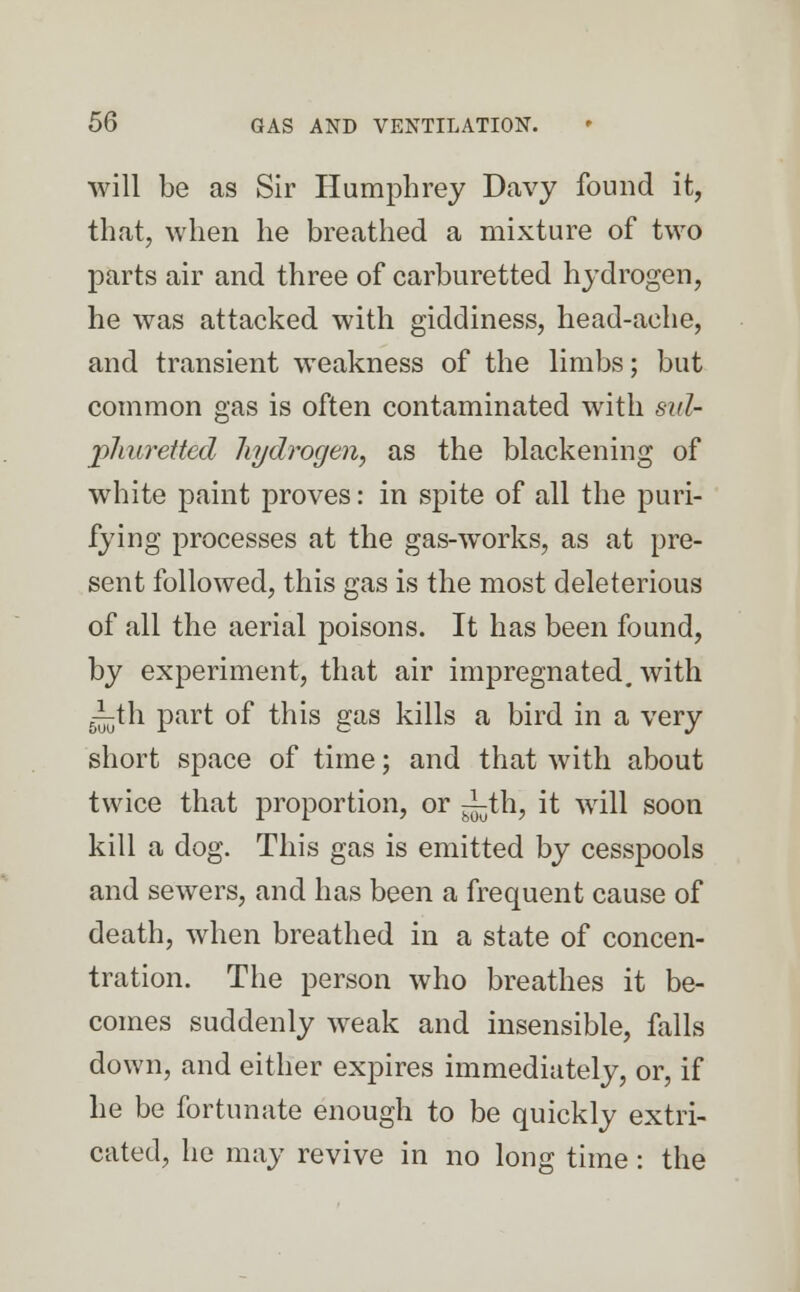 will be as Sir Humphrey Davy found it, that, when he breathed a mixture of two parts air and three of carburetted hydrogen, he was attacked with giddiness, head-ache, and transient weakness of the limbs; but common gas is often contaminated with sul- phuretted hydrogen, as the blackening of white paint proves: in spite of all the puri- fying processes at the gas-works, as at pre- sent followed, this gas is the most deleterious of all the aerial poisons. It has been found, by experiment, that air impregnated, with 5-^th part of this gas kills a bird in a very short space of time; and that with about twice that proportion, or ^th, it will soon kill a dog. This gas is emitted by cesspools and sewers, and has been a frequent cause of death, when breathed in a state of concen- tration. The person who breathes it be- comes suddenly weak and insensible, falls down, and either expires immediately, or, if he be fortunate enough to be quickly extri- cated, he may revive in no long time: the