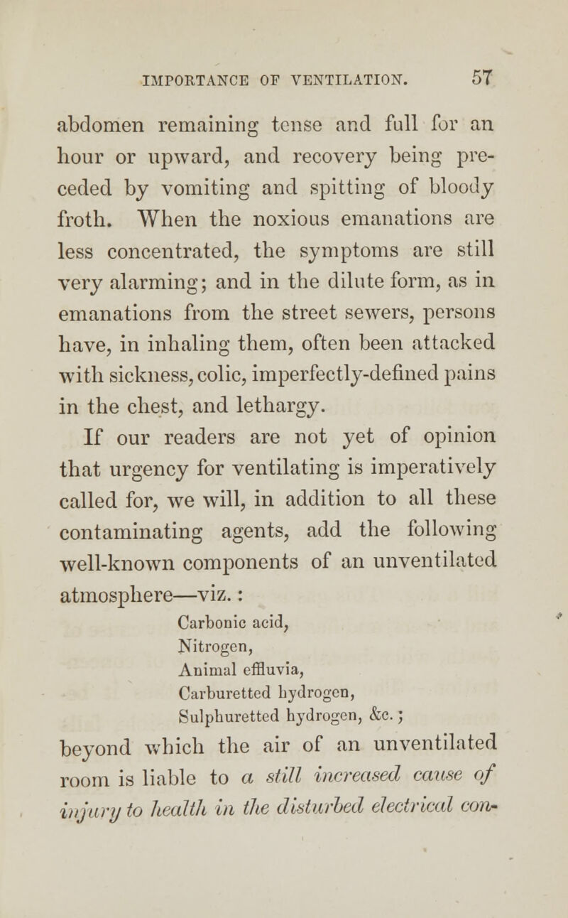 abdomen remaining tense and full for an hour or upward, and recovery being pre- ceded by vomiting and spitting of bloody froth. When the noxious emanations are less concentrated, the symptoms are still very alarming; and in the dilute form, as in emanations from the street sewers, persons have, in inhaling them, often been attacked with sickness, colic, imperfectly-defined pains in the chest, and lethargy. If our readers are not yet of opinion that urgency for ventilating is imperatively called for, we will, in addition to all these contaminating agents, add the following well-known components of an unventilated atmosphere—viz.: Carbonic acid, Nitrogen, Animal effluvia, Carburetted hydrogen, Sulphuretted hydrogen, &c.; beyond which the air of an unventilated room is liable to a still increased cause of in jury to health in the disturbed electrical con-