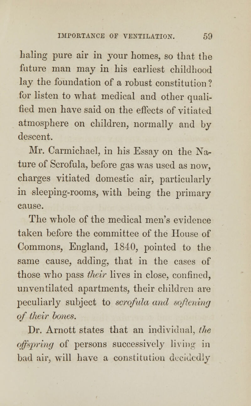 haling pure air in your homes, so that the future man may in his earliest childhood lay the foundation of a robust constitution ? for listen to what medical and other quali- fied men have said on the effects of vitiated atmosphere on children, normally and by descent. Mr. Carmichael, in his Essay on the Na- ture of Scrofula, before gas was used as now, charges vitiated domestic air, particularly in sleeping-rooms, with being the primary cause. The whole of the medical men's evidence taken before the committee of the House of Commons, England, 1840, pointed to the same cause, adding, that in the cases of those who pass their lives in close, confined, unventilated apartments, their children are peculiarly subject to scrofula and softening of their bones. Dr. Arnott states that an individual, the offspring of persons successively living in bad air, will have a constitution decidedly