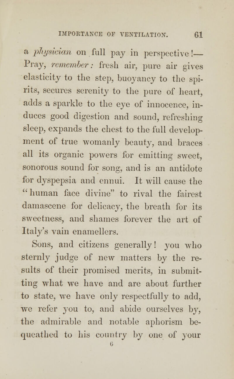 a physician on full pay in perspective!— Pray, remember: fresh air, pure air gives elasticity to the step, buoyancy to the spi- rits, secures serenity to the pure of heart, adds a sparkle to the eye of innocence, in- duces good digestion and sound, refreshing sleep, expands the chest to the full develop- ment of true womanly beauty, and braces all its organic powers for emitting sweet, sonorous sound for song, and is an antidote for dyspepsia and ennui. It will cause the human face divine to rival the fairest damascene for delicacy, the breath for its sweetness, and shames forever the art of Italy's vain enamellers. Sons, and citizens generally! you who sternly judge of new matters by the re- sults of their promised merits, in submit- ting what we have and are about further to state, we have only respectfully to add, we refer you to, and abide ourselves by, the admirable and notable aphorism be- queathed to his country by one of your