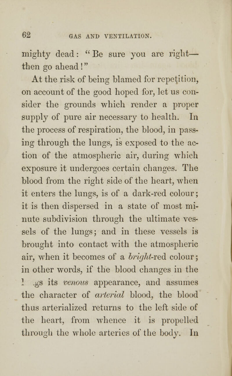 mighty dead:  Be sure you are right— then go ahead! At the risk of being blamed for repetition, on account of the good hoped for, let us con- sider the grounds which render a proper supply of pure air necessary to health. In the process of respiration, the blood, in pass- ing through the lungs, is exposed to the ac- tion of the atmospheric air, during which exposure it undergoes certain changes. The blood from the right side of the heart, when it enters the lungs, is of a dark-red colour; it is then dispersed in a state of most mi- nute subdivision through the ultimate ves- sels of the lungs; and in these vessels is brought into contact with the atmospheric air, when it becomes of a brig7it-red colour; in other words, if the blood changes in the 1 .gs its venous appearance, and assumes the character of arterial blood, the blood thus arterialized returns to the left side of the heart, from whence it is propelled through the whole arteries of the body. In