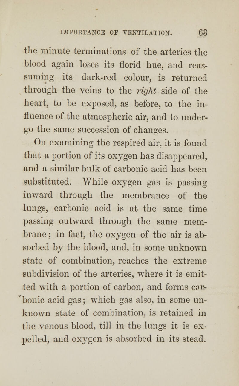 the minute terminations of the arteries the blood again loses its florid hue, and reas- suming its dark-red colour, is returned through the veins to the right side of the heart, to be exposed, as before, to the in- fluence of the atmospheric air, and to under- go the same succession of changes. On examining the respired air, it is found that a portion of its oxygen has disappeared, and a similar bulk of carbonic acid has been substituted. While oxygen gas is passing inward through the membrance of the lungs, carbonic acid is at the same time passing outward through the same mem- brane ; in fact, the oxygen of the air is ab- sorbed by the blood, and, in some unknown state of combination, reaches the extreme subdivision of the arteries, where it is emit- ted with a portion of carbon, and forms car- ' bonic acid gas; which gas also, in some un- known state of combination, is retained in the venous blood, till in the lungs it is ex- pelled, and oxygen is absorbed in its stead.