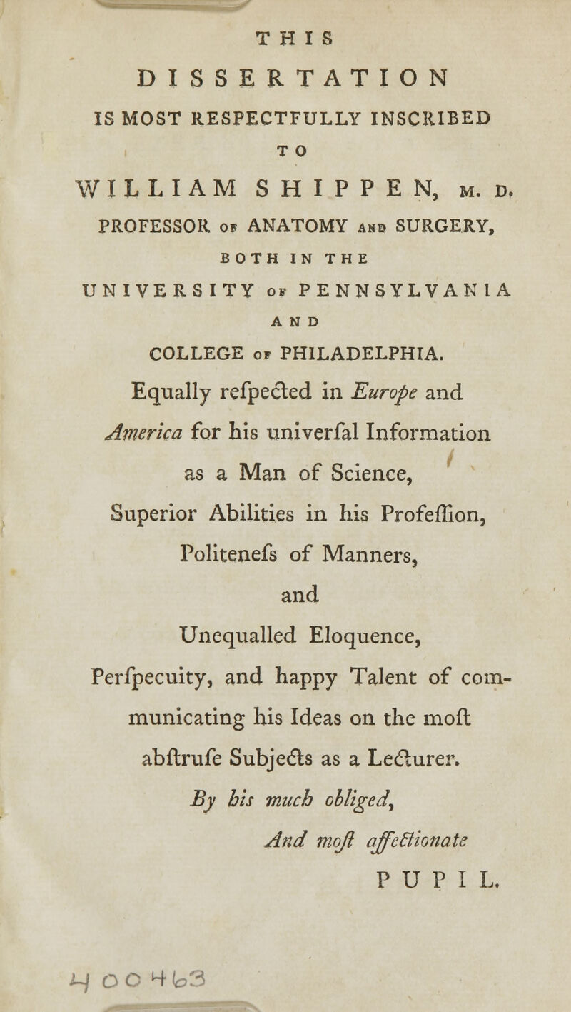 THIS DISSERTATION IS MOST RESPECTFULLY INSCRIBED T O WILLIAM SHIPPEN, m. d. PROFESSOR of ANATOMY ano SURGERY, BOTH IN THE UNIVERSITY of PENNSYLVANIA AND COLLEGE of PHILADELPHIA. Equally refpected in Europe and America for his univerfal Information as a Man of Science, Superior Abilities in his ProfefTion, Politenefs of Manners, and Unequalled Eloquence, Perfpecuity, and happy Talent of com- municating his Ideas on the moft abftrufe Subjects as a Lecturer. By his much obliged, And mojl affeclionate PUPIL. ^ OC4b3