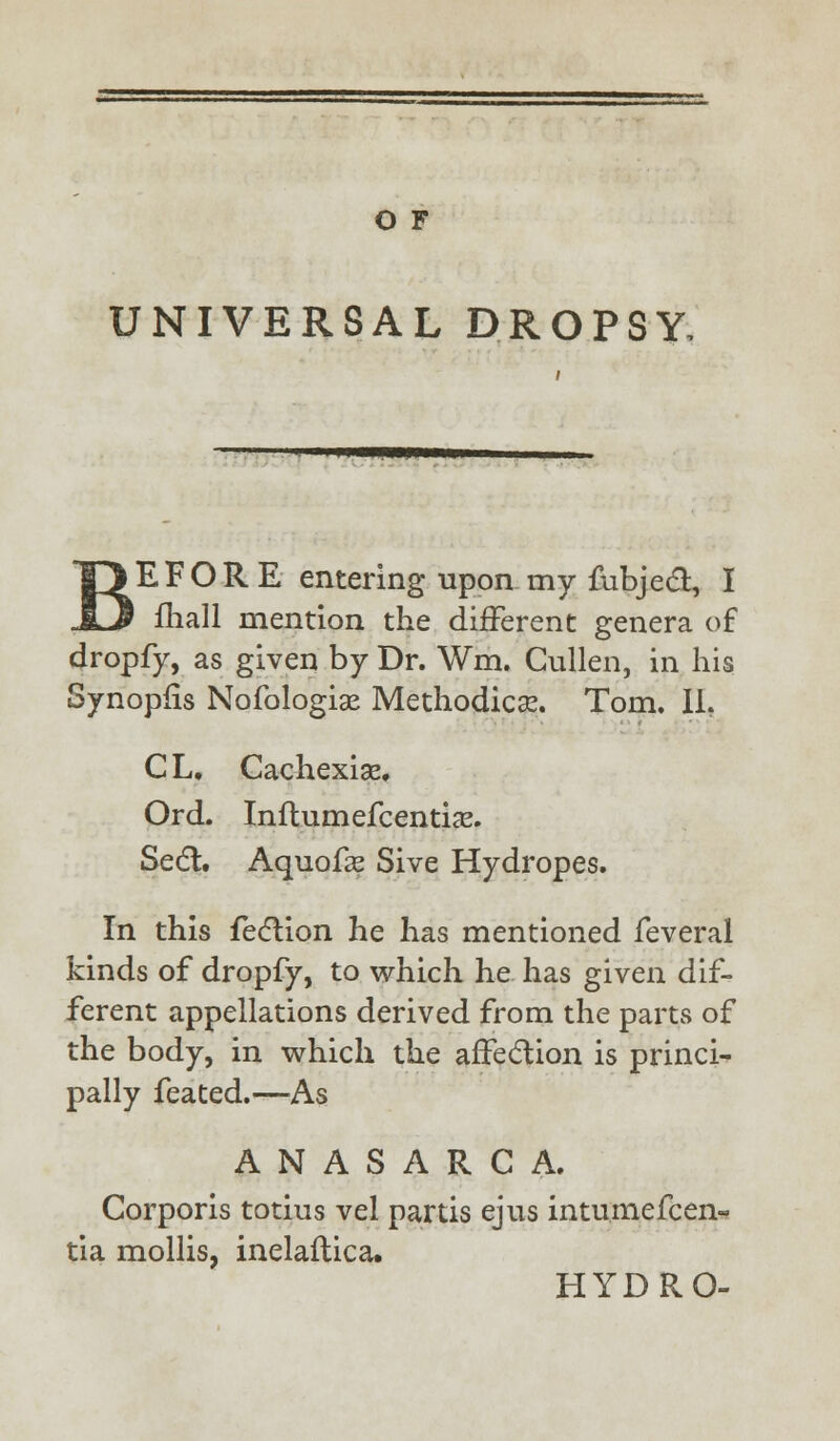 UNIVERSAL DROPSY, *WW—WWW ^E F O R E entering upon my fubjecl:, I fhall mention the different genera of dropfy, as given by Dr. Wm. Cullen, in his Synopfis Nofologiae Methodical Tom, II. CL, Cachexias Ord. Influmefcentia?. Seel:. Aquofse Sive Hydropes. In this feclion he has mentioned feveral kinds of dropfy, to which he has given dif- ferent appellations derived from the parts of the body, in which the affection is princi^ pally feated.—As ANASARCA. Corporis totius vel partis ejus intumefcen- tia mollis, inelaflica. HYDRO-