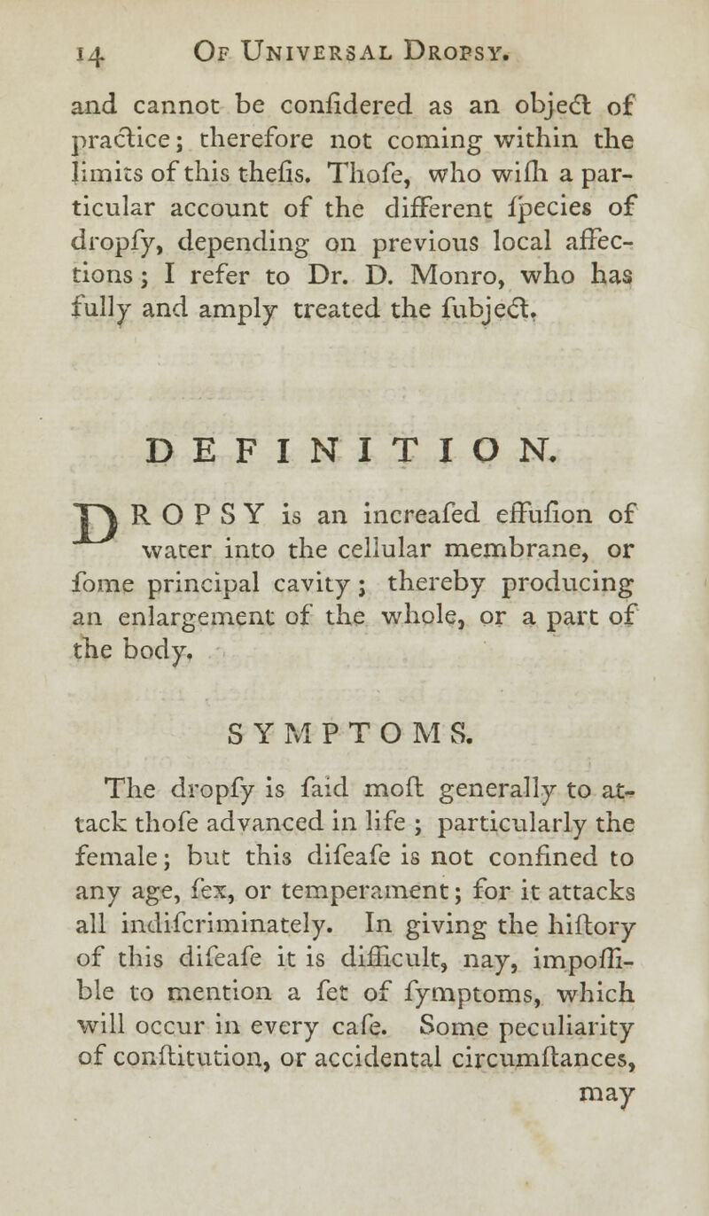 and cannot be confidered as an objedl of practice; therefore not coming within the limits of this thefis. Thofe, who wifh. a par- ticular account of the different fpecies of dropfy, depending on previous local affec- tions ; I refer to Dr. D. Monro, who has fully and amply treated the fubject. DEFINITION. T\ R O P S Y is an increafed effufion of water into the cellular membrane, or fome principal cavity j thereby producing an enlargement of the whole, or a part of the body, SYMPTOMS. The dropfy is faid mofl generally to at- tack thofe advanced in life ; particularly the female; but this difeafe is not confined to any age, fex, or temperament; for it attacks all indifcriminately. In giving the hiftory of this difeafe it is difficult, nay, impofli- ble to mention a fet of fymptoms, which will occur in every cafe. Some peculiarity of conflitution, or accidental circumftances, may