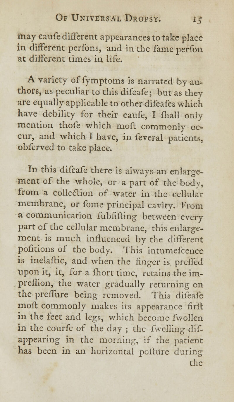 may caufe different appearances to take place in different perfons, and in the fame perfon at different times in life. A variety of fymptoms is narrated by au- thors, as peculiar to this difeafe; but as they are equally applicable to other difeafes which have debility for their caufe, I fhall onlv i J mention thofe which mod commonly oc- cur, and which I have, in feveral patients, obferved to take place. In this difeafe there is always an enlarge- ment of the whole, or a part of the body, from a collection of water in the cellular membrane, or fome principal cavity. From a communication fublifling between every part of the cellular membrane, this enlarge- ment is much influenced by the different pofitions of the body. This intumefcence is inelaftic, and when the finger is preffed upon it, it, for a fhort time, retains the im- preffion, the water gradually returning on the preffure being removed. This difeafe mofl commonly makes its appearance firffc in the feet and legs, which become fwollen in the courfe of the day ; the fwelling dif- appearing in the morning, if the patient has been in an horizontal pollure during