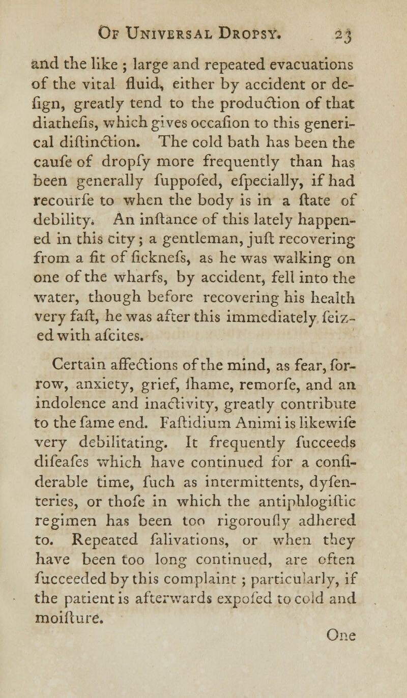 and the like ; large and repeated evacuations of the vital fluid, either by accident or de- fign, greatly tend to the production of that diathefis, which gives occafion to this generi- cal diftinction. The cold bath has been the caufe of dropfy more frequently than has been generally fuppofed, efpecially, if had recourfe to when the body is in a ftate of debility* An inftance of this lately happen- ed in this city; a gentleman, juft recovering from a fit of ficknefs, as he was walking on one of the wharfs, by accident, fell into the water, though before recovering his health very fait, he was after this immediately feiz- edwith afcites. Certain affections of the mind, as fear, for- row, anxiety, grief, lhame, remorfe, and an indolence and inactivity, greatly contribute to the fame end. Faftidium Animi is likewife very debilitating. It frequently fucceeds difeafes which have continued for a consi- derable time, fuch as intermittents, dyfen- teries, or thofe in which the antiphlogistic regimen has been too rigoroufly adhered to. Repeated falivations, or when they have been too long continued, are often fucceeded by this complaint ; particularly, if the patient is afterwards expofed to cold and moiiture. One