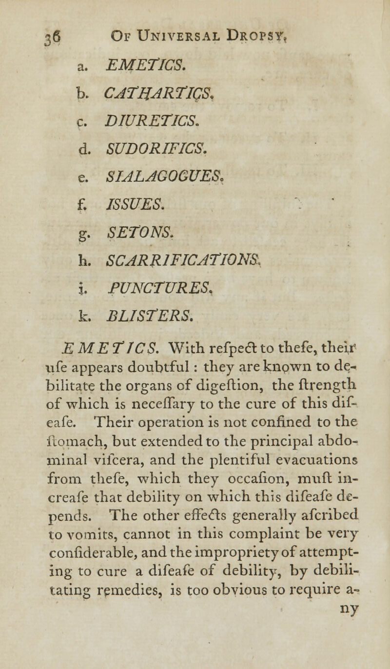 a. EMETICS, h. CATHARTICS. c. DIURETICS. d. SUDORIFICS. e. SIALAGOGUES, f. ISSUES. g. SETONS. h. SCARIFICATIONS. i. PUNCTURES. k. BLISTERS. E ME TICS. With refpeft to thefe, their ufe appears doubtful: they are known to de- bilitate the organs of digeftion, the ftrength of which is neceffary to the cure of this dif- eafe. Their operation is not confined to the ftomach, but extended to the principal abdo- minal viicera, and the plentiful evacuations from thefe, which they occafion, muft in- creafe that debility on which this difeafe de- pends. The other effects generally afcribed to vomits, cannot in this complaint be very confiderable, and the impropriety of attempt- ing to cure a difeafe of debility, by debili- tating remedies, is too obvious to require a- ny