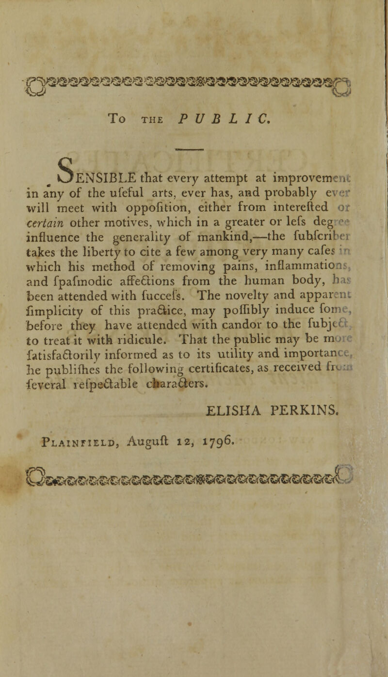 To the PUBLIC. OENSIBLE that every attempt at improvem in any of the uleful arts, ever has, and probably e will meet with oppofition, either from interefted or certain other motives, which in a greater or lefs deg - influence the generality of mankind,—the fuhfcribei takes the liberty to cite a few among very many cafej which his method of removing pains, inflammati and fpafmodic affections from the human body, has been attended with fuccefs. The novelty and appai fimplicity of this practice, may poilibly induce f< before they have attended with candor to the fubj< to treat it with ridicule. That the public may be in fatisfa&orily informed as to its utility and importance, he publimes the following certificates, as received fr feveral refpeclable characters. ELISHA PERKINS. Plainfield, Auguft 12, 1796.