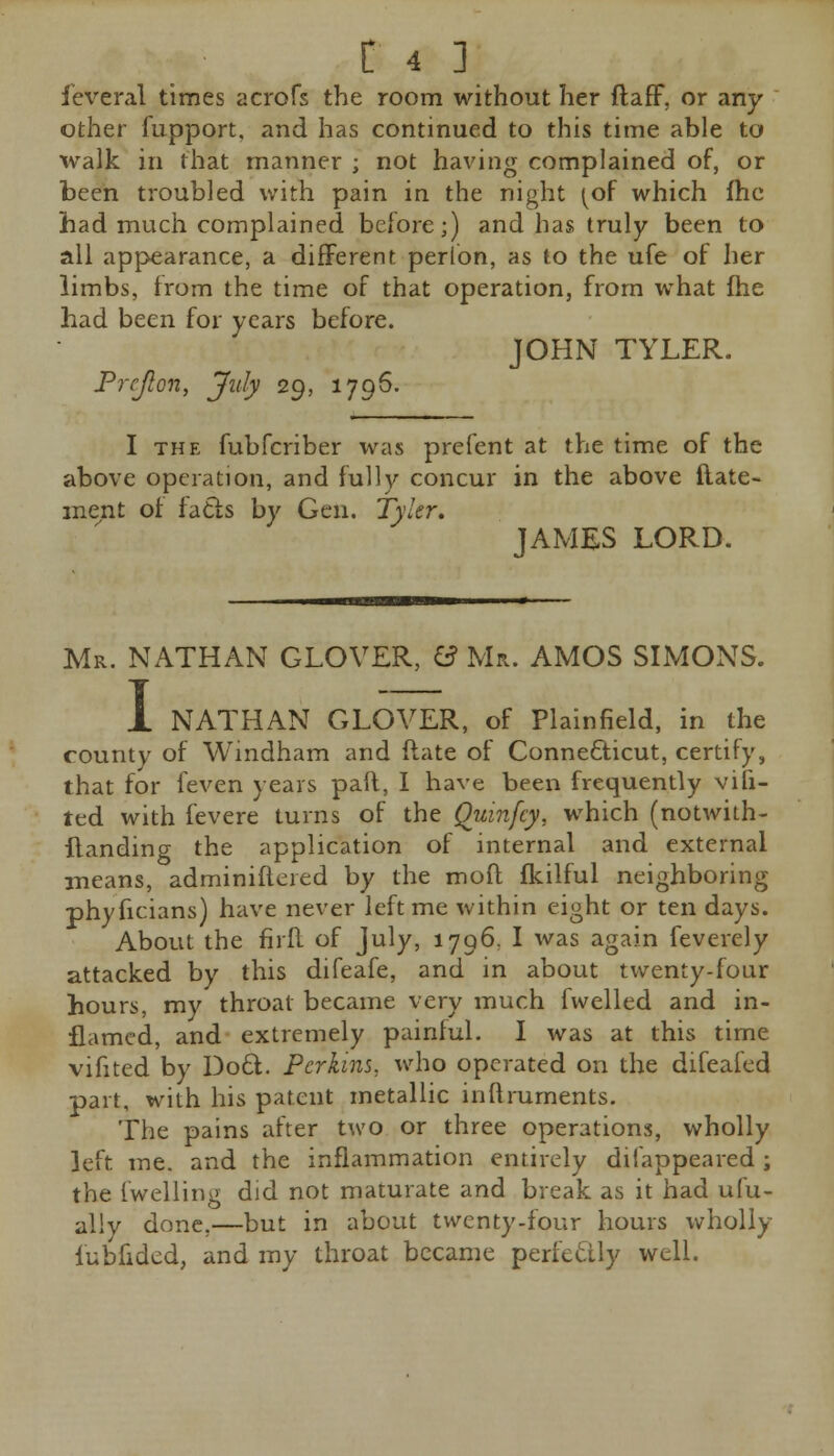 ieveral times acrofs the room without her ftaff, or any other fupport, and has continued to this time able to walk in that manner ; not having complained of, or been troubled with pain in the night (of which fhe had much complained before;) and has truly been to all appearance, a different perion, as to the ufe of her limbs, from the time of that operation, from what fhe had been for years before. JOHN TYLER. Prcjlon, July 29, 1796. I the fubfcriber was prefent at the time of the above operation, and fully concur in the above ftate- inent of facts by Gen. Tyler, JAMES LORD. Mr. NATHAN GLOVER, 0 Mr. AMOS SIMONS. I NATHAN GLOVER, of Plainfield, in the county of Windham and (late of Connecticut, certify, that for feven years pan, I have been frequently vifi- ted with fevere turns of the Quinfcy, which (notwith- flanding the application of internal and external means, adminifleied by the molt fkilful neighboring phyficians) have never left me within eight or ten days. About the firfl of July, 1796, I was again feverely attacked by this difeafe, and in about twenty-four hours, my throat became very much fvvelled and in- flamed, and extremely painful. I was at this time vifited by Doct. Perkins, who operated on the difeafed part, with his patent metallic inflruments. The pains after two or three operations, wholly left me. and the inflammation entirely difappeared; the fwelling did not maturate and break as it had ufu- allv done,—but in about twenty-four hours wholly iubfidcd, and my throat became perfectly well.