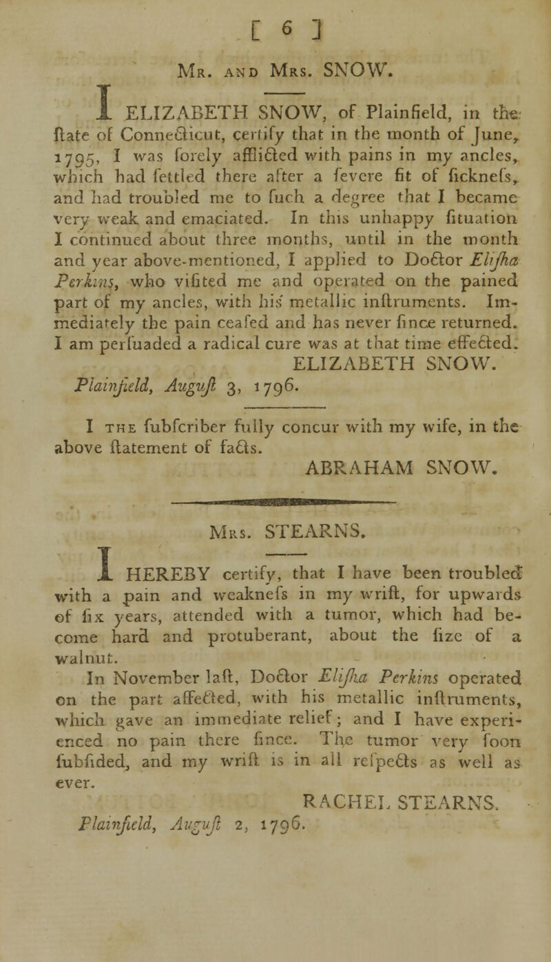 I Mr. and Mrs. SNOW. ELIZABETH SNOW, of Plainfield, in the: ftate of Connecticut, certify that in the month of June, 1705, I was fbrely afflicted with pains in my ancles, which had fettled there after a fevcre fit of ficknefs, and had troubled me to fuch a degree that I became very weak and emaciated. In this unhappy fituation I continued about three months, until in the month and year above-mentioned, I applied to Doctor Elijha Perkins, who vifited me and operated on the pained part of my ancles, with his metallic inflruments. Im- mediately the pain ceafed and has never fince returned. I am perluaded a radical cure was at that time effected. ELIZABETH SNOW. Plainfield, Augvjl 3, 1796. I the fubferiber fully concur with my wife, in the above flatement of facts. ABRAHAM SNOW. I Mrs. STEARNS. HEREBY certify, that I have been troubled with a pain and weaknefs in my wrift, for upwards of fix years, attended with a tumor, which had be- come hard and protuberant, about the lizc of a walnut. In November laft, Doctor Elijlia Perkins operated on the part affected, with his metallic inftruments, which gave an immediate relief; and I have experi- enced no pain there fince. The tumor verv foon lubfided, and my wnft is in ail refpects as well as ever. RACHEL STEARNS. Plainfield, An^vji 2, 1796.