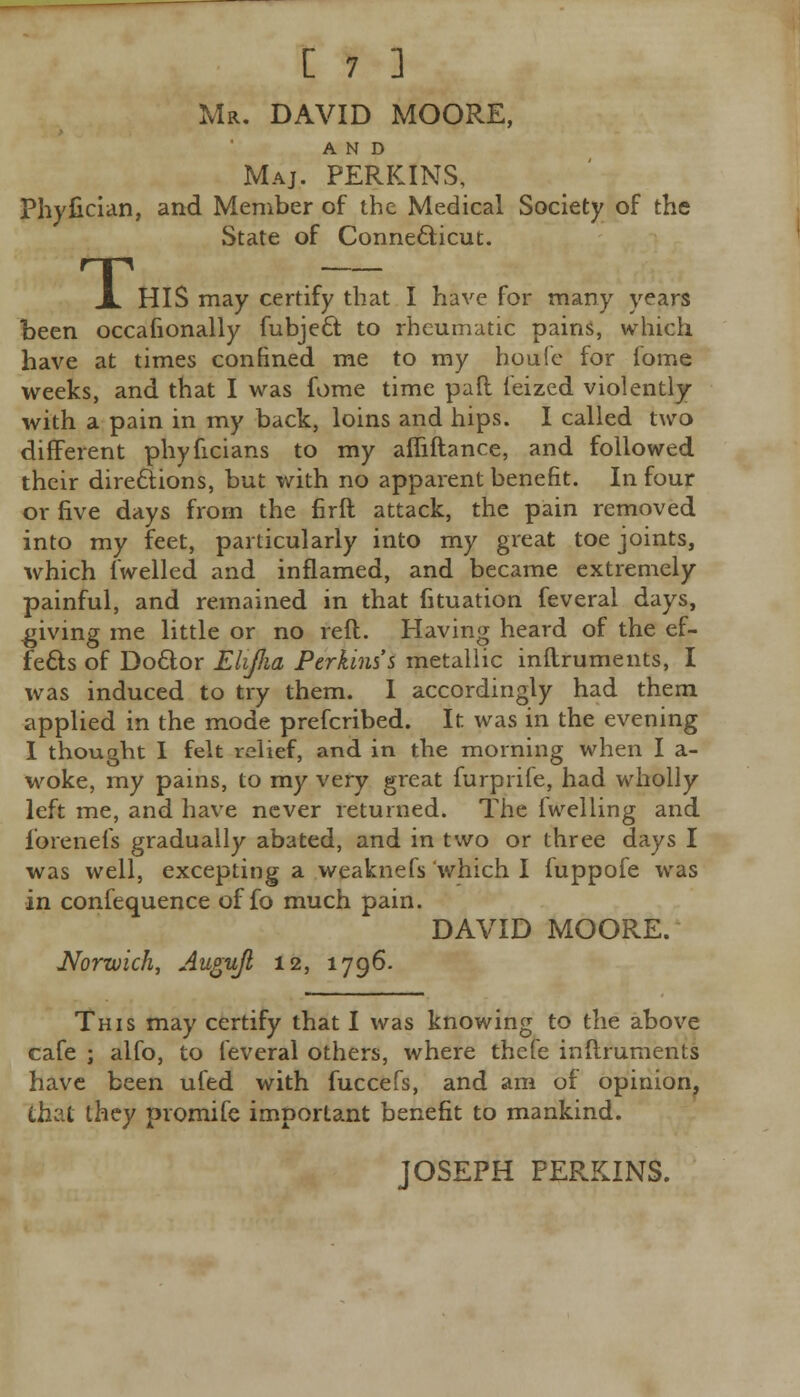 Mr. DAVID MOORE, AND Maj, PERKINS, Phyfician, and Member of the Medical Society of the State of Connecticut. T HIS may certify that I have for many years been occasionally fubject to rheumatic pains, which have at times confined me to my houfe for iome weeks, and that I was fome time paft ieized violently with a pain in my back, loins and hips. I called two different phyficians to my afliftance, and followed their directions, but with no apparent benefit. In four or five days from the firft attack, the pain removed into my feet, particularly into my great toe joints, which fwelled and inflamed, and became extremely painful, and remained in that fituation feveral days, giving me little or no reft. Having heard of the ef- fects of Doctor Elijha Perkins's metallic inftruments, I was induced to try them. I accordingly had them applied in the mode prefcribed. It was in the evening I thought I felt relief, and in the morning when I a- woke, my pains, to my very great furprife, had wholly left me, and have never returned. The fwelling and iorenefs gradually abated, and in two or three days I was well, excepting a weaknefs which I fuppofe was in confequence of fo much pain. DAVID MOORE. Norwich, Augujh 12, 1796. This may certify that I was knowing to the above cafe ; alfo, to feveral others, where thefe inftruments have been ufed with fuccefs, and am of opinion, that they promife important benefit to mankind. JOSEPH PERKINS.