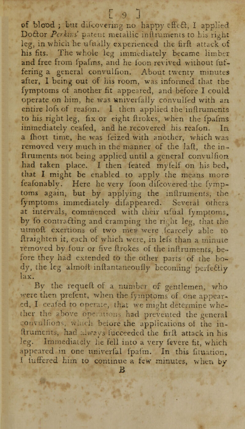 of Mood ; bur discovering no happy cfFecl, I ap: Doctor PerkirtC patent metallic inftruments to his right leg, in which he ufually experienced the firft attack of his fits. The whole leg immediately became limber and free from fpafms, and he loon revived without dif- fering a general convulhon. About twenty minutes after, I being out of his room, was informed that the fymptoms of another fit appeared, and before I could operate on him, he was sniverlally convulfed with an entire lofs of reaion. I then applied the inftruments to his right leg, fix or eight Rrokes, when the fpafms immediately ceafed, and he recovered his reafon. In. a fhort time, he was feized with another, which was removed very much in the manner of the lad, the in- liniments not being applied until a general convulhon had taken place. I then feated myfelf on his bed, that I might be enabled to apply the means more feafonably. Here he very loon discovered-the fvmp- toms again, but by applying the inftruments, the fymptoms immediately difappeared. Several others at intervals, commenced with their ufual fymptoms, by fo contracting and cramping the right leg, that the utmofl exertions of two met? were Scarcely able to ftraighten it, each of which were, in lefs than a minute removed by four or five ftrokes of the initruments, be- fore they had extended to the other parts of the bo- dy, the leg almolt inftantaneoufly becoming perfectly lax. By the requeil of a number of gentlemen, who were then prefent, when the fymptoms of one appear- ed, I ceafed to operate, thai we might determine whe- ther the atiove ope had prevented the general coiivuliions, ^re the applications of the in- ftruments, had always iucceeded the firft attack in his leg. Immediately lie fell into a very fevere fit, which appeared in one univerfal fpafm. In this fituation, I iuffcred him to continue a few minutes, when by