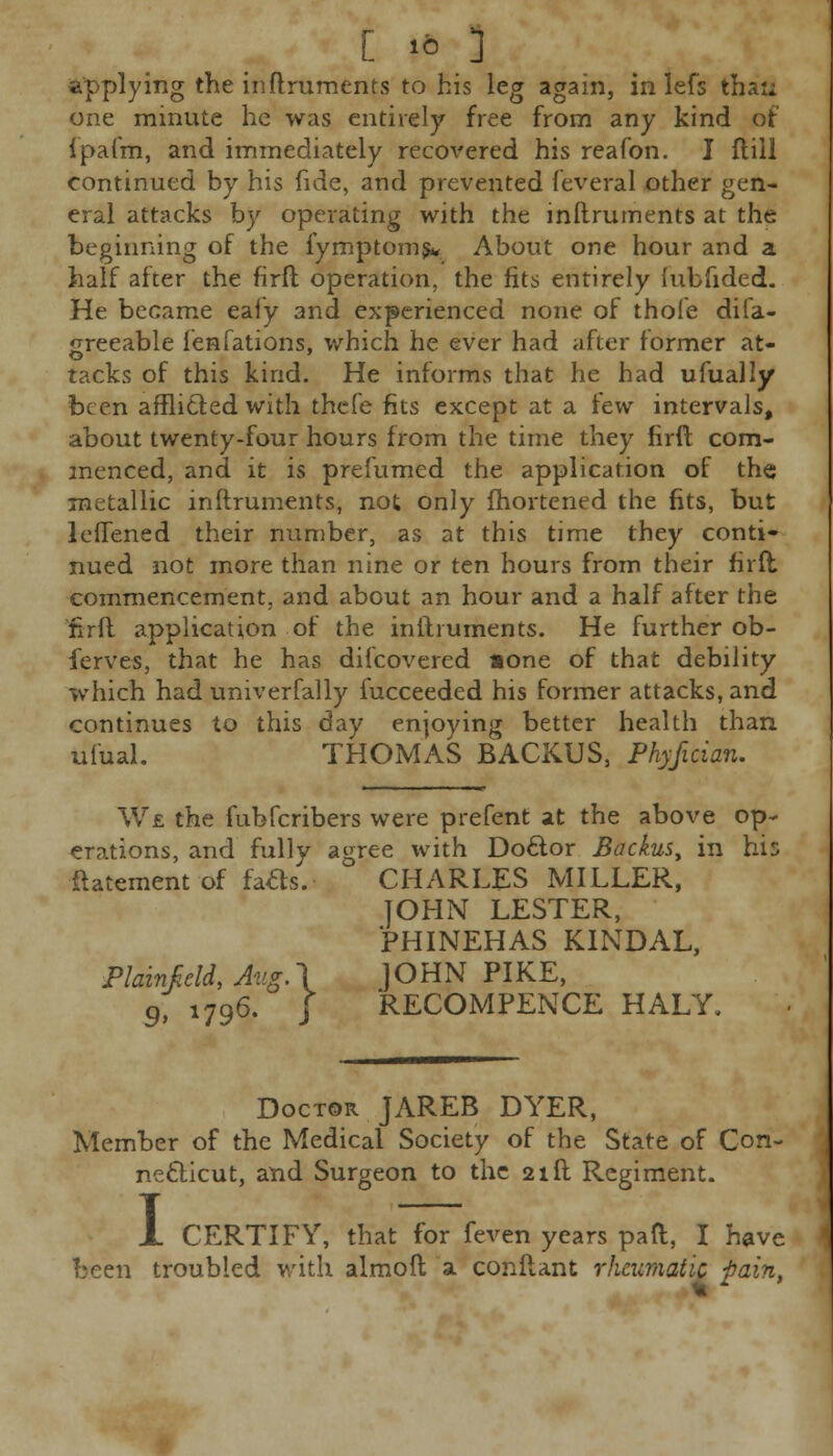 applying the inftruments to his leg again, in lefs thati one minute he was entirely free from any kind of ipafm, and immediately recovered his reafon. J fliil continued by his fide, and prevented feveral other gen- eral attacks by operating with the inftruments at the beginning of the fymptoms* About one hour and a half after the firft operation, the fits entirely fubfided. He became eafy and experienced none of thofe diia- greeable fenfations, which he ever had after former at- tacks of this kind. He informs that he had ufually been afflicted with thefe fits except at a few intervals, about twenty-four hours from the time they firft com- menced, and it is prefumed the application of the metallic inftruments, not only ihortened the fits, but leftened their number, as at this time they conti- nued not more than nine or ten hours from their firft commencement, and about an hour and a half after the firft application of the inftruments. He further ob- ferves, that he has difcovered »one of that debility which had univerfally fucceeded his former attacks, and continues to this day enjoying better health than ufual. THOMAS BACKUS, Phyfician. We the fubferibers were prefent at the above op- erations, and fully agree with Doctor Backus, in his Statement of fatts.- CHARLES MILLER, JOHN LESTER, PHINEHAS KINDAL, Plainfidd, Aug.\ JOHN PIKE, 9 1796. J RECOMPENCE HALY, Doctor JAREB DYER, Member of the Medical Society of the State of Con- necticut, and Surgeon to the 21ft Regiment. 1 CERTIFY, that for feven years pail, I have been troubled with almoft a conftant rheumatic i)aint