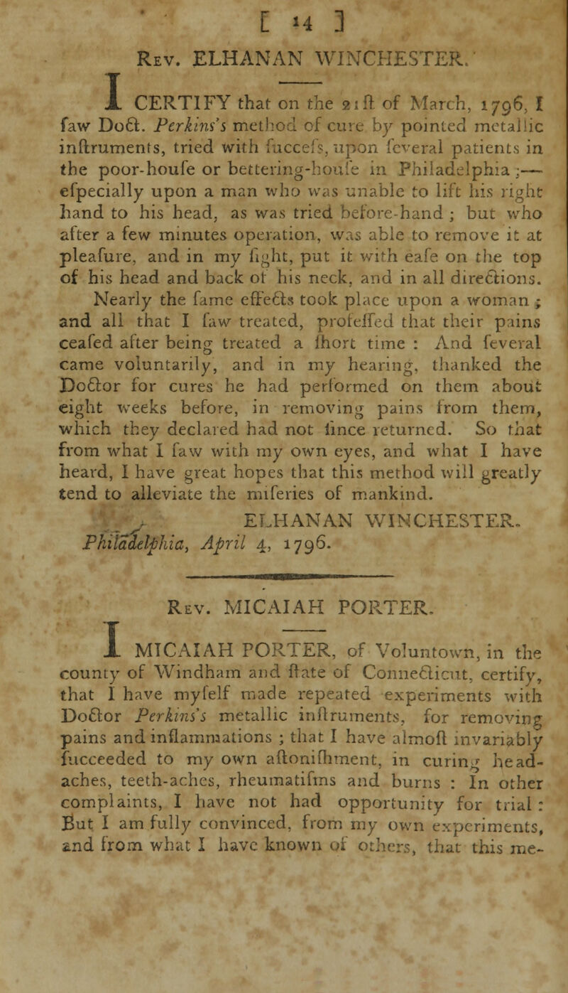 Rev. ELHANAN WINCHESTER. CERTIFY that on the 21ft of March, 1796, I faw Do6t. Perkins's method of cure by pointed metallic instruments, tried with fuccefs, upon feveral patients in the poor-houfe or bettering-houie in Philadelphia:— efpecially upon a man who was unable to lift his right hand to his head, as was tried beforehand ; but who after a few minutes operation, was able to remove it at pleafure, and in my light, put it with eafe on the top of his head and back or his neck, and in all directions. Nearly the fame effects took place upon a woman ; and all that I faw treated, proteifed that their pains ceafed after being treated a Ihort time : And feveral came voluntarily, and in my hearing, thanked the Doctor for cures he had performed on them about eight weeks before, in removing pains from them, which they declared had not lince returned. So that from what I faw with my own eyes, and what I have heard, I have great hopes that this method will greatly tend to alleviate the miferies of mankind. ELHANAN WINCHESTER. Philadelphia, April 4, 1796. I Rev. MICAIAH PORTER. MTCAIAH PORTER, of Voluntown, in the county of Windham and {fate of Connecticut, certify, that I have myfelf made repeated experiments with Doctor Perkins's metallic inftruments, for removing pains and inflammations ; that I have almoft invariably Succeeded to my own aftoniihment, in curin2 head- aches, teeth-aches, rheumatifms and burns : In other complaints, I have not had opportunity for trial : But I am fully convinced, from my own experiments, znd from what I have known of others, that this me-