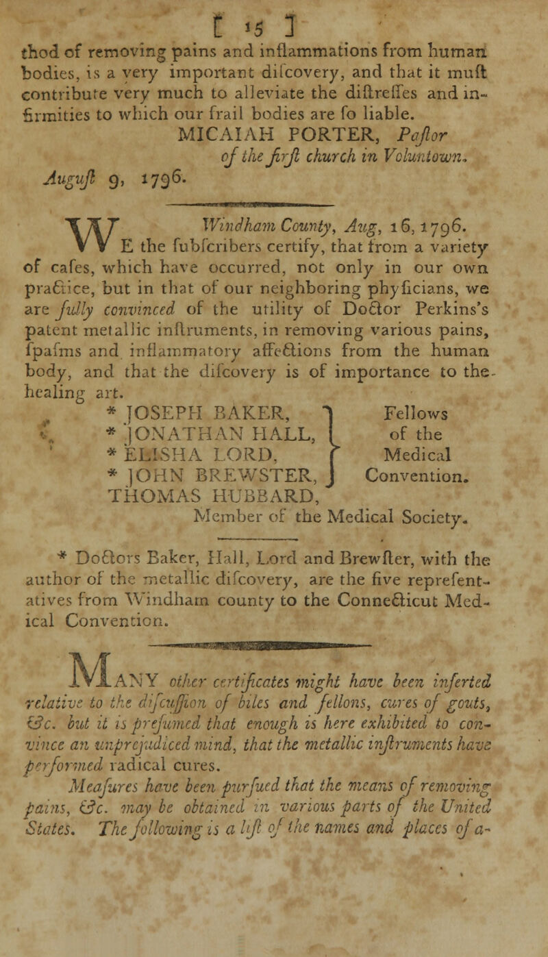 I «5 1 thod of removing pains and inflammations from human bodies, is a very important dilcovery, and that it muft contribute very much to alleviate the diftreffes and in- firmities to which our frail bodies are fo liable. MICAIAH PORTER, Pajlor ofthefirfl church in Vcluntown* Augufl 9, 1796. W Windham County, Aug, 16,1796. E the fubfcnbers certify, that from a variety of cafes, which have occurred, not only in our own practice, but in that of our neighboring phyficians, we are fully convinced of the utility of Do&or Perkins's patent metallic inflruments, in removing various pains, fpafms and inflammatory affections from the human body, and that the dilcovery is of importance to the- healing art. * JOSEPH BAKER, 1 Fellows * 'JONATHAN HALL, I of the * ELISHA LORD. f Medical * JOHN BREWSTER, J Convention. THOMAS HUBBARD, Member of the Medical Society. * Do&ors Baker, Hall, Lord andBrewfler, with the author of the metallic difcovery, are the five reprefent- atives from Windham county to the Connecticut Med- ical Convention. IVXANY other certificates might have been inferted relative to the dfcujfum of biles and ftllons, cures of gouts, &c. but it is prejumed that enough is here exhibited to con- vince an unprejudiced mind, that the metallic inflruments have performed radical cures. Meafures have been purfued that the means of removing pains, &c. may be obtained in various parts of the United 'States. The following is a lift of the names and places of a-