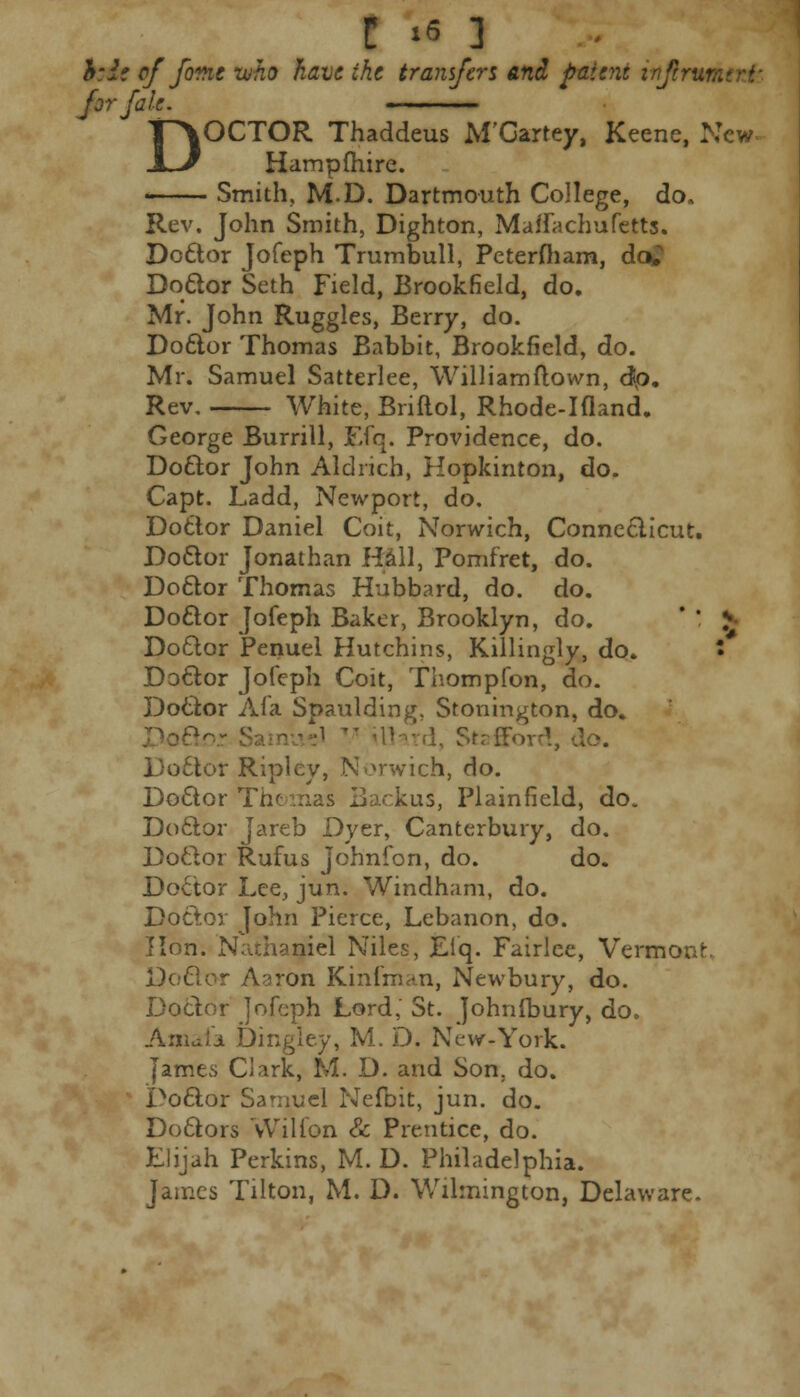 hie of feme who have the transfers and patent injtrm for fate. ~~— DOCTOR Thaddeus M'Oartey, Keene, New- Hampfhire. Smith. M.D. Dartmouth College, do. Rev. John Smith, Dighton, Maffachufetts. Doctor Jofeph Trumbull, Peterfham, da. Doctor Seth Field, Brookfield, do. Mr. John Ruggles, Berry, do. Doctor Thomas Babbit, Brookfield, do. Mr. Samuel Satterlee, Williamftown, dp. Rev. White, Briftol, Rhode-Hland. George Burrill, Efq. Providence, do. Doctor John Aldrich, Hopkinton, do. Capt. Ladd, Newport, do. Doctor Daniel Coit, Norwich, Connecticut. Doctor Jonathan Hall, Pomfret, do. Doctor Thomas Hubbard, do. do. Doctor Jofeph Baker, Brooklyn, do. ' ' * Doctor Penuel Hutchins, Killingly, do. • Doctor Jofeph Coit, Thompfon, do. Doctor A fa Spaulding, Stonington, do. 1, Strffovr!, do. Doctor Ripley, Norwich, do. Doctor The mas Backus, Plainfield, do. Doctor Jareb Dyer, Canterbury, do. Doftor Rufus Johnfon, do. do. Doctor Lee, jun. Windham, do. Doctor John Pierce, Lebanon, do. J Ion. Nathaniel Niles, Eiq. Fairlee, Vermont. Doctor Aaron Kinfman, Newbury, do. Doctor jofeph Lord,' St. Johnlbury, do. Amafa Dingley, M. D. New-York. James Clark, M. D. and Son. do. Poctor Samuel Nefoit, jun. do. Doctors Wilion & Prentice, do. Elijah Perkins, M. D. Philadelphia. James Tilton, M. D. Wilmington, Delaware.