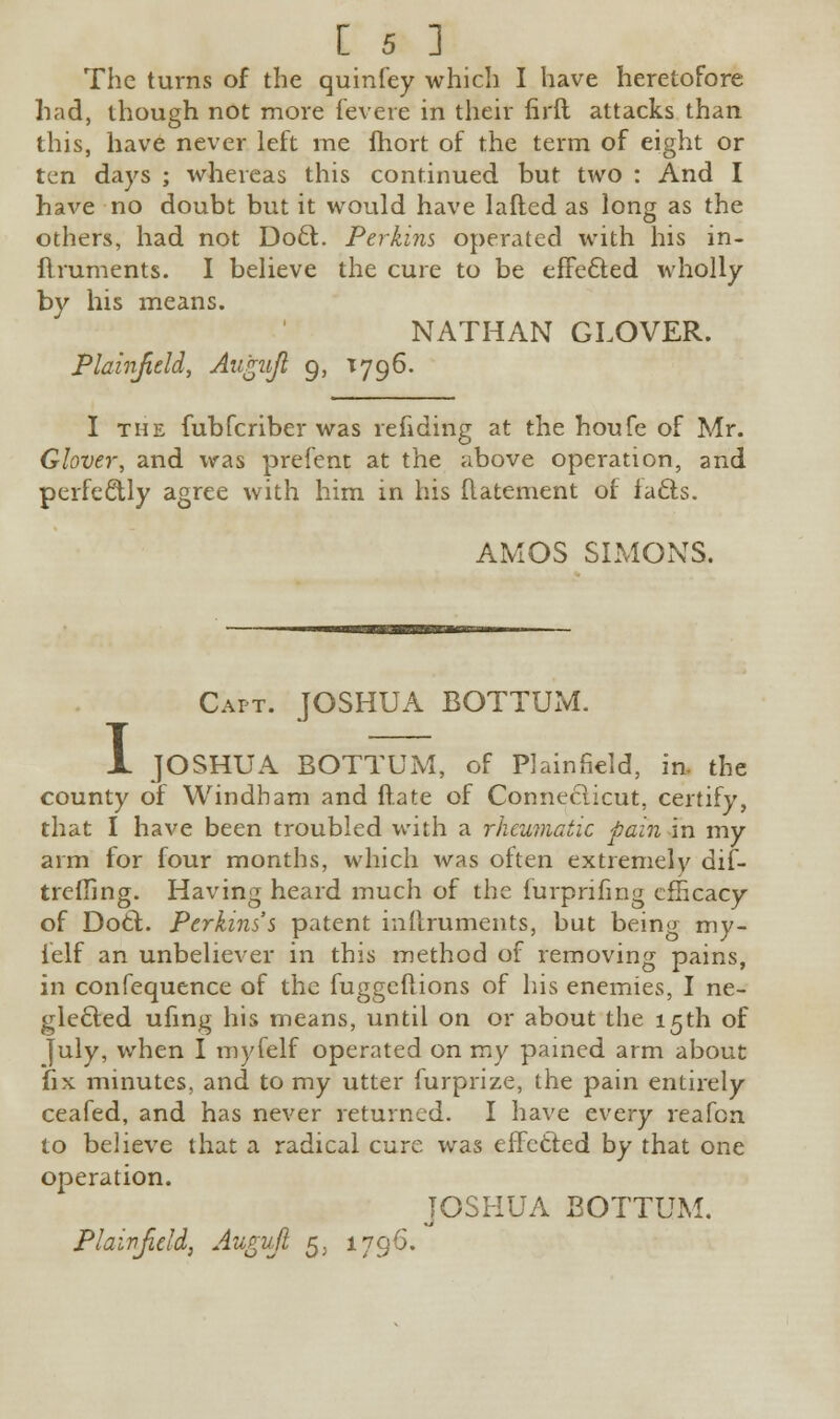 The turns of the quinfey which I have heretofore had, though not more fevere in their firft attacks than this, have never left me fhort of the term of eight or ten days ; whereas this continued but two : And I have no doubt but it would have Iafted as long as the others, had not Doct. Perkins operated with his in- ftruments. I believe the cure to be effected wholly by his means. NATHAN GLOVER. Plahifield, Augujl 9, T796. I the fubfcriber was refiding at the houfe of Mr. Glover, and was prefent at the above operation, and perfectly agree with him in his {latement of lacts. AMOS SIMONS. Capt. JOSHUA BOTTUM. JL JOSHUA BOTTUM, of Plainfkld, in. the county of Windham and ftate of Connecticut, certify, that I have been troubled with a rheumatic pain in my arm for four months, which was often extremely dif- trefiing. Having heard much of the furprifing efficacy of Doct. Perkins's patent inftruments, but being my- ielf an unbeliever in this method of removing pains, in confequence of the fuggeftions of his enemies, I ne- glected ufing his means, until on or about the 15th of July, when I royfelf operated on my pained arm about fix minutes, and to my utter furprize, the pain entirely ceafed, and has never returned. I have every reafen to believe that a radical cure was effected by that one operation. JOSHUA BOTTUM. Plait1 field} Augujl 5. 1796.
