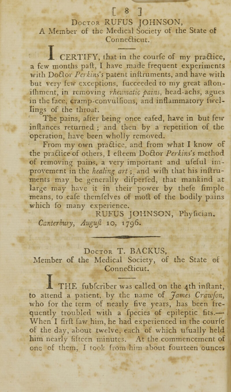 Doctor RUFUS JOHNSON, A Member of the Medical Society of the State of Connecticut. I CERTIFY, that in the courfe of my practice, a few months paft, I have made frequent experiments with Doctor Perkins's patent inftruments, and have with but very few exceptions, fucceeded to my great afton- ifhment, in removing rheumatic pains, head-achs, agues in the face, cramp-convulfions, and inflammatory fwel- Iings of the throat. The pains, after being once eafed, have in but few inftances returned ; and then by a repetition of the operation, have been wholly removed. From my own practice, and from what I know of the practice of others, I efteem Doctor Perkins's method of removing pains, a very important and ufeful im- provement in the healing art; and with that his inftru- ments may be generally difpericd, that mankind at large may have it in their power by thefe fimple means, to eafe themfelves of moil of the bodily pains which fo many experience. RUFUS JOHNSON, Phyfician. Canterbury, Augujl 10, 1796. Doctor T. BACKUS, Member of the Medical Society, of the State of Connecticut. I THE fubferiber was called on the 4th inftant, to attend a patient, by the name of James Crawfon, who for the term of nearly five years, has been fre- quently troubled with a fpecies of epileptic fits.— When I firft law him, he had experienced in the courfe of the day, about twelve, each of which ufually held him nearly fifteen minutes. At the commencement of one of them, I took from him about fourteen ounces