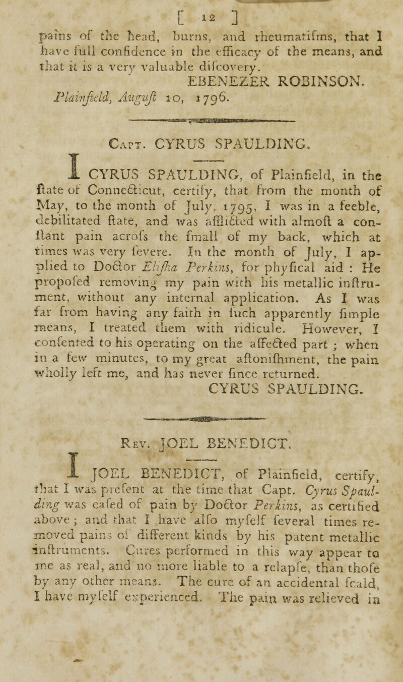 pains of the head, burns, and rheumatifms, that 1 have full confidence in the efficacy of the means, and that it is a very valuable dilcovery. EBENEZER ROBINSON. Plainfield, Augujl io, 1796. I Capt. CYRUS SPAULDING. CYRUS SPAULDING, of Plainfield, in the Hate of Connecticut, certify, that from the month of May, to the month of July, 1795, I was in a feeble, debilitated ftate, and was afflicted with almofl a con- Itant pain acrofs the fmall of my back, which at times was very fevere. In the month of July, I ap- plied to Doctor Elijha Perkins, for phyfical aid : He propoled removing my pain with his metallic initru- ment, without any internal application. As I was far from having any faith in iuch apparently hmple means, I treated them with ridicule. However, I consented to his operating on the afFe&ed part ; when in a taw minutes, to my great aflonifhment, the pain wholly left me, and has never fmce returned. CYRUS SPAULDING. 1 Rev. JOEL BENEDICT. JOEL BENEDICT, of Plainfield, certify, that I was prcfent at the time that Capt. Cyrus SpauU ding was eafed of pain by Doctor Perkins, as certified above ; and that I have alfo myfelf feveral times re- moved pains of different kinds by his patent metallic inftruments. Qures performed in this way appear to me as real, and no more liable to a relapfe, than thofe by any other mean.9,. The cure of an accidental fcald, I have my [elf experienced. The pain was relieved in