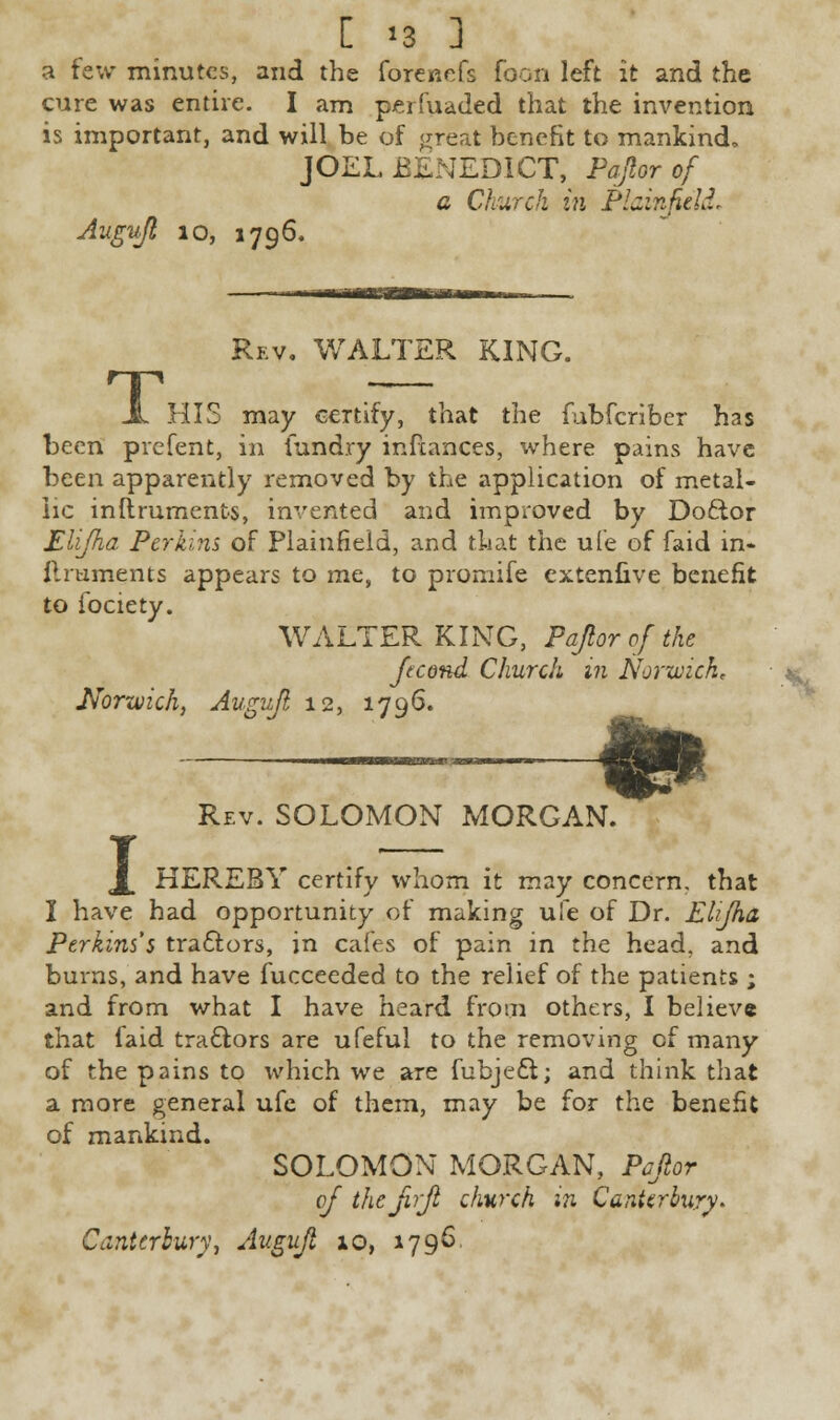 C '3 ] a few minutes, and the forenefs foon left it and the cure was entire. I am perfuaded that the invention is important, and will be of great benefit to mankind, JOEL BENEDICT, Papr of a Church in Plainpld. Augujl 10, 1796. T: Rev. WALTER KING. HIS may certify, that the fubferiber has been prefent, in fundry inftances, where pains have been apparently removed by the application of metal- lic inftruments, invented and improved by Doftor Eli/ha Perkins of Plainfield, and that the ufe of faid in- ilruments appears to me, to promife cxtenfive benefit to fociety. WALTER KING, Papr of the Jecond Church in Norwich, Norwich, Augujl 12, 1796. 1 Rev. SOLOMON MORGAN. m&- HEREBY certify whom it may concern, that I have had opportunity of making ufe of Dr. Elijha Perkins's tra&ors, in cafes of pain in the head, and burns, and have fucceeded to the relief of the patients ; and from what I have heard from others, I believe that faid tractors are ufeful to the removing of many of the pains to which we are fubjeft; and think that a more general ufe of them, may be for the benefit of mankind. SOLOMON MORGAN, Papr cj thepjl church in Canterbury* Canterbury, Augujl 10, 1796.